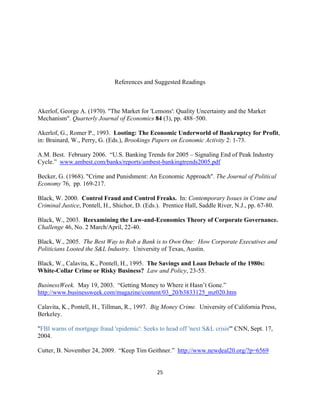 References and Suggested Readings



Akerlof, George A. (1970). "The Market for 'Lemons': Quality Uncertainty and the Market
Mechanism". Quarterly Journal of Economics 84 (3), pp. 488–500.

Akerlof, G., Romer P., 1993. Looting: The Economic Underworld of Bankruptcy for Profit,
in: Brainard, W., Perry, G. (Eds.), Brookings Papers on Economic Activity 2: 1-73.

A.M. Best. February 2006. “U.S. Banking Trends for 2005 – Signaling End of Peak Industry
Cycle.” www.ambest.com/banks/reports/ambest-bankingtrends2005.pdf

Becker, G. (1968). "Crime and Punishment: An Economic Approach". The Journal of Political
Economy 76, pp. 169-217.

Black, W. 2000. Control Fraud and Control Freaks. In: Contemporary Issues in Crime and
Criminal Justice, Pontell, H., Shichor, D. (Eds.). Prentice Hall, Saddle River, N.J., pp. 67-80.

Black, W., 2003. Reexamining the Law-and-Economics Theory of Corporate Governance.
Challenge 46, No. 2 March/April, 22-40.

Black, W., 2005. The Best Way to Rob a Bank is to Own One: How Corporate Executives and
Politicians Looted the S&L Industry. University of Texas, Austin.

Black, W., Calavita, K., Pontell, H., 1995. The Savings and Loan Debacle of the 1980s:
White-Collar Crime or Risky Business? Law and Policy, 23-55.

BusinessWeek. May 19, 2003. “Getting Money to Where it Hasn’t Gone.”
http://www.businessweek.com/magazine/content/03_20/b3833125_mz020.htm

Calavita, K., Pontell, H., Tillman, R., 1997. Big Money Crime. University of California Press,
Berkeley.

"FBI warns of mortgage fraud 'epidemic': Seeks to head off 'next S&L crisis'" CNN, Sept. 17,
2004.

Cutter, B. November 24, 2009. “Keep Tim Geithner.” http://www.newdeal20.org/?p=6569


                                               25 

 
 