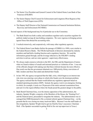  The Senior Vice President and General Counsel of the Federal Home Loan Bank of San
        Francisco (FHLBSF)

      The Senior Deputy Chief Counsel for Enforcement and Litigation (West Region) of the
        Office of Thrift Supervision (OTS)

      The Deputy Staff Director of the National Commission on Financial Institution Reform,
        Recovery and Enforcement (NCFIRRE)

Several aspects of this background may be of particular use to the Committee.

    1. The Bank Board was both a safety and soundness regulator and a securities regulator for
       publicly traded savings & loan holding companies. We were vigorous in bringing actions
       against those that abused the accounting rules.

    2. I worked extensively, and cooperatively, with many other regulatory agencies.

    3. The Federal Home Loan Banks (before the passage of FIRREA in 1989), were similar to
       the Federal Reserve Banks. The FHLBs had boards of directors dominated by industry
       members and had both a lending function and a regulatory function. We used the
       information gained through, and the leverage inherent in, the FHLBSF’s lending
       activities to aid our, and our sister agencies’, supervisory effectiveness.

    4. We always made extensive referrals to the SEC, the FBI, and the Department of Justice
       when we found evidence of unsafe and unsound practices or violations of law. I was one
       of the officials charged with making sure that these referrals became far more effective.
       One result was that the government obtained over 1000 priority felony convictions of
       S&L insiders and those that aided and abetted their frauds.

    5. In late 1983, the agency recognized that the S&L crisis, which began as an interest rate
       risk crisis was entering a new phase in which elite frauds were the dominant problem.
       The agency realized that the frauds would defeat any regulatory approach based on
       standard operating procedures (SOP). Instead, the agency went to an emergency footing
       in which, for example, it took over 20 percent of the entire national examination force
       and sent it to the region (Dallas) where the frauds posed the greatest danger to the public.

    6. Bank Board Chairman Gray, over the intense opposition of the administration, the
       industry, Speaker Wright, a majority of the Members of the House, the “Keating Five”,
       and the financial press, proceeded to reregulate the industry. The administration was so
       outraged that OMB threatened to file a criminal referral against Chairman Gray – on the
       grounds that he was closing too many insolvent S&Ls. Because I was the staff leader of
       this reregulation, Speaker Wright tried to get me fired by Gray’s successor, Chairman
       Wall. (The Speaker succeeded in getting Wall to fire our top supervisor in Texas.)
                                                 3 

 
 