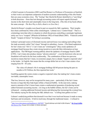a Nobel Laureate in Economics (2001) and Paul Romer is a Professor of Economics at Stanford,
so their work is an important component of modern economic understanding of the elite frauds
that can cause economic crises. The “looting” that Akerlof & Romer identified is a “sure thing”
in both directions – firms that loot through accounting scams will report superb (fictional)
income in the short-term and catastrophic losses in the long-term. (The title of my book reflects
the same concept – The Best Way to Rob a Bank is to Own One.)

Akerlof & Romer’s insights were based in part on research by S&L regulators. Their insights
have been confirmed by white-collar criminologists. Lehman was a “control fraud.” That is a
criminology term that refers to situation in which the persons controlling a seemingly legitimate
entity use it as a “weapon” (Wheeler & Rothman 1982) of fraud (Black 2005). Financial control
frauds’ “weapon of choice” for looting is accounting.

Lehman’s principal source of (fictional) income and real losses was making (and selling) what
the trade accurately called “liar’s loans” through its subsidiary, Aurora. (The bland euphemism
for liar’s loans was “Alt-A.”) Liar’s loans are “criminogenic” (they create epidemics of
mortgage fraud) because they create strong incentives to provide false information on loan
applications. The FBI began warning publicly about the epidemic of mortgage fraud in 2004
(CNN). Liar’s loans also produce intense “adverse selection” – even the borrowers who are not
fraudulent will tend to be the least creditworthy. The combination of these two perverse
incentives means that liar’s loans, in economics jargon, have a deeply “negative expected value”
to the lender. In English, that means that the average dollar lent on a liar’s loan creates a loss
ranging from 50 – 85 cents.

        The value of Lehman's Alt-A mortgage holdings fell 60 percent during the past six
        months to $5.9 billion, the firm reported last week. 1

Gambling against the casino creates a negative expected value, but making liar’s loans creates
inevitable, catastrophic losses.

That loss, however, may not be recognized for many years – particularly if the liar’s loans
become so large that they help hyper-inflate a financial bubble. In the near-term, making
massive amounts of liar’s losses loans creates a mathematical guarantee of producing record
(albeit fictional) accounting income. (As long as the bubble inflates, the liar’s loans can be
refinanced – creating additional fictional income and delaying (but increasing) the eventual loss.
The industry saying for this during the S&L debacle was: “a rolling loan gathers no loss.”

Lehman’s underlying problem that doomed it was that it was insolvent because it made so many
bad loans and investments. It hid its insolvency through the traditional means – it refused to
                                                            
1
  http://www.denverpost.com/headlines/ci_10473057  “Local Lehman arm led in Alt‐A loans.”  By Greg Griffin
The Denver Post. Posted: 09/16/2008 12:30:00 AM MDT

                                                      5 

 
 