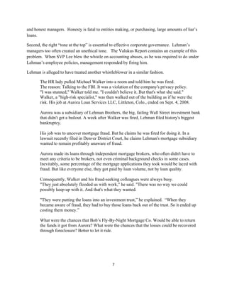and honest managers. Honesty is fatal to entities making, or purchasing, large amounts of liar’s
loans.

Second, the right “tone at the top” is essential to effective corporate governance. Lehman’s
managers too often created an unethical tone. The Valukus Report contains an example of this
problem. When SVP Lee blew the whistle on accounting abuses, as he was required to do under
Lehman’s employee policies, management responded by firing him.

Lehman is alleged to have treated another whistleblower in a similar fashion.

       The HR lady pulled Michael Walker into a room and told him he was fired.
       The reason: Talking to the FBI. It was a violation of the company's privacy policy.
       "I was stunned," Walker told me. "I couldn't believe it. But that's what she said."
       Walker, a "high-risk specialist," was then walked out of the building as if he were the
       risk. His job at Aurora Loan Services LLC, Littleton, Colo., ended on Sept. 4, 2008.

       Aurora was a subsidiary of Lehman Brothers, the big, failing Wall Street investment bank
       that didn't get a bailout. A week after Walker was fired, Lehman filed history's biggest
       bankruptcy.

       His job was to uncover mortgage fraud. But he claims he was fired for doing it. In a
       lawsuit recently filed in Denver District Court, he claims Lehman's mortgage subsidiary
       wanted to remain profitably unaware of fraud.

       Aurora made its loans through independent mortgage brokers, who often didn't have to
       meet any criteria to be brokers, not even criminal background checks in some cases.
       Inevitably, some percentage of the mortgage applications they took would be laced with
       fraud. But like everyone else, they got paid by loan volume, not by loan quality.

       Consequently, Walker and his fraud-seeking colleagues were always busy.
       "They just absolutely flooded us with work," he said. "There was no way we could
       possibly keep up with it. And that's what they wanted.

       "They were putting the loans into an investment trust,” he explained. “When they
       became aware of fraud, they had to buy those loans back out of the trust. So it ended up
       costing them money.”

       What were the chances that Bob’s Fly-By-Night Mortgage Co. Would be able to return
       the funds it got from Aurora? What were the chances that the losses could be recovered
       through foreclosure? Better to let it ride.




                                                7 

 
 