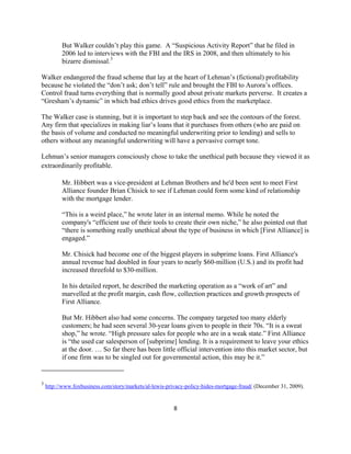But Walker couldn’t play this game. A “Suspicious Activity Report” that he filed in
              2006 led to interviews with the FBI and the IRS in 2008, and then ultimately to his
              bizarre dismissal. 3 

Walker endangered the fraud scheme that lay at the heart of Lehman’s (fictional) profitability
because he violated the “don’t ask; don’t tell” rule and brought the FBI to Aurora’s offices.
Control fraud turns everything that is normally good about private markets perverse. It creates a
“Gresham’s dynamic” in which bad ethics drives good ethics from the marketplace.

The Walker case is stunning, but it is important to step back and see the contours of the forest.
Any firm that specializes in making liar’s loans that it purchases from others (who are paid on
the basis of volume and conducted no meaningful underwriting prior to lending) and sells to
others without any meaningful underwriting will have a pervasive corrupt tone.

Lehman’s senior managers consciously chose to take the unethical path because they viewed it as
extraordinarily profitable.

              Mr. Hibbert was a vice-president at Lehman Brothers and he'd been sent to meet First
              Alliance founder Brian Chisick to see if Lehman could form some kind of relationship
              with the mortgage lender.

              “This is a weird place,” he wrote later in an internal memo. While he noted the
              company's “efficient use of their tools to create their own niche,” he also pointed out that
              “there is something really unethical about the type of business in which [First Alliance] is
              engaged.”

              Mr. Chisick had become one of the biggest players in subprime loans. First Alliance's
              annual revenue had doubled in four years to nearly $60-million (U.S.) and its profit had
              increased threefold to $30-million.

              In his detailed report, he described the marketing operation as a “work of art” and
              marvelled at the profit margin, cash flow, collection practices and growth prospects of
              First Alliance.

              But Mr. Hibbert also had some concerns. The company targeted too many elderly
              customers; he had seen several 30-year loans given to people in their 70s. “It is a sweat
              shop,” he wrote. “High pressure sales for people who are in a weak state.” First Alliance
              is “the used car salesperson of [subprime] lending. It is a requirement to leave your ethics
              at the door. … So far there has been little official intervention into this market sector, but
              if one firm was to be singled out for governmental action, this may be it.”
                                                            

3
    http://www.foxbusiness.com/story/markets/al-lewis-privacy-policy-hides-mortgage-fraud/ (December 31, 2009).


                                                               8 

 
 