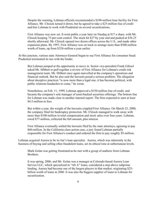 Despite the warning, Lehman officials recommended a $100-million loan facility for First
       Alliance. Mr. Chisick turned it down, but he agreed to take a $25-million line of credit
       and hire Lehman to work with Prudential on several securitizations.

       First Alliance was now set. It went public a year later on Nasdaq at $17 a share, with Mr.
       Chisick keeping 75-per-cent control. The stock hit $27 by year end and peaked at $36.25
       shortly afterward. Mr. Chisick opened two dozen offices across the U.S., and made other
       expansion plans. By 1997, First Alliance was on track to arrange more than $500-million
       worth of loans, up from $324-million a year earlier.

At this juncture, various state Attorneys General began to sue First Alliance for consumer fraud.
Prudential terminated its ties with the lender.

       But Lehman jumped at the opportunity to move in. Senior vice-president Frank Gihool
       asked Mr. Hibbert to pull together a review of First Alliance for Lehman's credit risk
       management team. Mr. Hibbert once again marvelled at the company's operations and
       financial outlook. But he also said the lawsuits posed a serious problem. The allegation
       about deceptive practices “is now more than a legal one, it has become political, with
       public relations headaches to come,” he wrote.

       Nonetheless, on Feb. 11, 1999, Lehman approved a $150-million line of credit, and
       became the company's sole manager of asset-backed securities offerings. The bottom line
       for Lehman was made clear in another internal report: The firm expected to earn at least
       $4.5-million in fees.

       But within a year, the weight of the lawsuits crippled First Alliance. On March 23, 2000,
       the company filed for bankruptcy protection. Mr. Chisick managed to walk away with
       more than $100-million in total compensation and stock sales over four years. Lehman,
       owed $77-million, collected the full amount, plus interest.

       First Alliance eventually settled the lawsuits filed by the state attorneys, agreeing to pay
       $60-million. In the California class-action case, a jury found Lehman partially
       responsible for First Alliance's conduct and ordered the firm to pay roughly $5-million.

Lehman acquired Aurora to be its liar’s loan specialist. Aurora, which was inherently in the
business of buying and selling often fraudulent loans, set its ethical tone at subterranean levels.

       Mark Golan was getting frustrated as he met with a group of auditors from Lehman
       Brothers.

       It was spring, 2006, and Mr. Golan was a manager at Colorado-based Aurora Loan
       Service LLC, which specialized in “Alt A” loans, considered a step above subprime
       lending. Aurora had become one of the largest players in that market, originating $25-
       billion worth of loans in 2006. It was also the biggest supplier of loans to Lehman for
       securitization.
                                                  9 

 
 