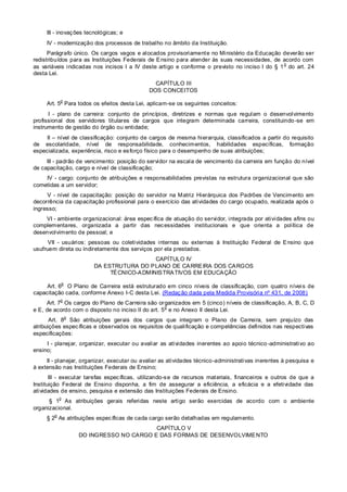 III - inovações tecnológicas; e
IV - modernização dos processos de trabalho no âmbito da Instituição.
Parágrafo único. Os cargos vagos e alocados provisoriamente no Ministério da Educação deverão ser
redistribuídos para as Instituições Federais de Ensino para atender às suas necessidades, de acordo com
as variáveis indicadas nos incisos I a IV deste artigo e conforme o previsto no inciso I do § 1
o
do art. 24
desta Lei.
CAPÍTULO III
DOS CONCEITOS
Art. 5
o
Para todos os efeitos desta Lei, aplicam-se os seguintes conceitos:
I - plano de carreira: conjunto de princípios, diretrizes e normas que regulam o desenvolvimento
profissional dos servidores titulares de cargos que integram determinada carreira, constituindo-se em
instrumento de gestão do órgão ou entidade;
II – nível de classificação: conjunto de cargos de mesma hierarquia, classificados a partir do requisito
de escolaridade, nível de responsabilidade, conhecimentos, habilidades específicas, formação
especializada, experiência, risco e esforço físico para o desempenho de suas atribuições;
III - padrão de vencimento: posição do servidor na escala de vencimento da carreira em função do nível
de capacitação, cargo e nível de classificação;
IV - cargo: conjunto de atribuições e responsabilidades previstas na estrutura organizacional que são
cometidas a um servidor;
V - nível de capacitação: posição do servidor na Matriz Hierárquica dos Padrões de Vencimento em
decorrência da capacitação profissional para o exercício das atividades do cargo ocupado, realizada após o
ingresso;
VI - ambiente organizacional: área específica de atuação do servidor, integrada por atividades afins ou
complementares, organizada a partir das necessidades institucionais e que orienta a política de
desenvolvimento de pessoal; e
VII - usuários: pessoas ou coletividades internas ou externas à Instituição Federal de Ensino que
usufruem direta ou indiretamente dos serviços por ela prestados.
CAPÍTULO IV
DA ESTRUTURA DO PLANO DE CARREIRA DOS CARGOS
TÉCNICO-ADMINISTRATIVOS EM EDUCAÇÃO
Art. 6
o
O Plano de Carreira está estruturado em cinco níveis de classificação, com quatro níveis de
capacitação cada, conforme Anexo I-C desta Lei. (Redação dada pela Medida Provisória nº 431, de 2008)
Art. 7
o
Os cargos do Plano de Carreira são organizados em 5 (cinco) níveis de classificação, A, B, C, D
e E, de acordo com o disposto no inciso II do art. 5
o
e no Anexo II desta Lei.
Art. 8
o
São atribuições gerais dos cargos que integram o Plano de Carreira, sem prejuízo das
atribuições específicas e observados os requisitos de qualificação e competências definidos nas respectivas
especificações:
I - planejar, organizar, executar ou avaliar as atividades inerentes ao apoio técnico -administrativo ao
ensino;
II - planejar, organizar, executar ou avaliar as atividades técnico-administrativas inerentes à pesquisa e
à extensão nas Instituições Federais de Ensino;
III - executar tarefas específicas, utilizando-se de recursos materiais, financeiros e outros de que a
Instituição Federal de Ensino disponha, a fim de assegurar a eficiência, a eficácia e a efetividade das
atividades de ensino, pesquisa e extensão das Instituições Federais de Ensino.
§ 1
o
As atribuições gerais referidas neste artigo serão exercidas de acordo com o ambiente
organizacional.
§ 2
o
As atribuições específicas de cada cargo serão detalhadas em regulamento.
CAPÍTULO V
DO INGRESSO NO CARGO E DAS FORMAS DE DESENVOLVIMENTO
 