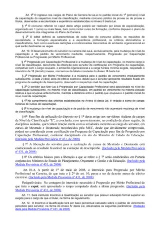 Art. 9
o
O ingresso nos cargos do Plano de Carreira far-se-á no padrão inicial do 1
o
(primeiro) nível
de capacitação do respectivo nível de classificação, mediante concurso público de provas ou de provas e
títulos, observadas a escolaridade e experiência estabelecidas no Anexo II desta Lei.
§ 1
o
O concurso referido no caput deste artigo poderá ser realizado por áreas de especialização,
organizado em 1 (uma) ou mais fases, bem como incluir curso de formação, conforme dispuser o plano de
desenvolvimento dos integrantes do Plano de Carreira.
§ 2
o
O edital definirá as características de cada fase do concurso público, os requisitos de
escolaridade, a formação especializada e a experiência profissional, os critérios eliminatórios e
classificatórios, bem como eventuais restrições e condicionantes decorrentes do ambiente organizacional ao
qual serão destinadas as vagas.
Art. 10. O desenvolvimento do servidor na carreira dar-se-á, exclusivamente, pela mudança de nível de
capacitação e de padrão de vencimento mediante, respectivamente, Progressão por Capacitação
Profissional ou Progressão por Mérito Profissional.
§ 1
o
Progressão por Capacitação Profissional é a mudança de nível de capacitação, no mesmo cargo e
nível de classificação, decorrente da obtenção pelo servidor de certificação em Programa de capacitação,
compatível com o cargo ocupado, o ambiente organizacional e a carga horária mínima exigida, respeitado o
interstício de 18 (dezoito) meses, nos termos da tabela constante do Anexo III desta Lei.
§ 2
o
Progressão por Mérito Profissional é a mudança para o padrão de vencimento imediatamente
subseqüente, a cada 2 (dois) anos de efetivo exercício, desde que o servidor apresente resultado fixado em
programa de avaliação de desempenho, observado o respectivo nível de capacitação.
§ 3
o
O servidor que fizer jus à Progressão por Capacitação Profissional será posicionado no nível de
capacitação subseqüente, no mesmo nível de classificação, em padrão de vencimento na mesma posição
relativa a que ocupava anteriormente, mantida a distância entre o padrão que ocupava e o padrão inicial do
novo nível de capacitação.
§ 4
o
No cumprimento dos critérios estabelecidos no Anexo III desta Lei, é vedada a soma de cargas
horárias de cursos de capacitação.
§ 5
o
A mudança de nível de capacitação e de padrão de vencimento não acarretará mudança de nível
de classificação.
§ 6o
Para fins de aplicação do disposto no § 1o
deste artigo aos servidores titulares de cargos
de Nível de Classificação “E”, a conclusão, com aproveitamento, na condição de aluno regular, de
disciplinas isoladas, que tenham relação direta com as atividades inerentes ao cargo do servidor, em
cursos de Mestrado e Doutorado reconhecidos pelo MEC, desde que devidamente comprovada,
poderá ser considerada como certificação em Programa de Capacitação para fins de Progressão por
Capacitação Profissional, conforme disciplinado em ato do Ministro de Estado da Educação.
(Incluído pela Medida Provisória nº 431, de 2008)
§ 7o
A liberação do servidor para a realização de cursos de Mestrado e Doutorado está
condicionada ao resultado favorável na avaliação de desempenho. (Incluído pela Medida Provisória
nº 431, de 2008)
§ 8o
Os critérios básicos para a liberação a que se refere o § 7o
serão estabelecidos em Portaria
conjunta dos Ministros de Estado do Planejamento, Orçamento e Gestão e da Educação. (Incluído pela
Medida Provisória nº 431, de 2008)
Art. 10-A. A partir de 1o
de maio de 2008, o interstício para Progressão por Mérito
Profissional na Carreira, de que trata o § 2o
do art. 10, passa a ser de dezoito meses de efetivo
exercício. (Incluído pela Medida Provisória nº 431, de 2008)
Parágrafo único. Na contagem do interstício necessário à Progressão por Mérito Profissional de
que trata o caput, será aproveitado o tempo computado desde a última progressão. (Incluído pela
Medida Provisória nº 431, de 2008)
Art. 11. Será instituído Incentivo à Qualificação ao servidor que possuir educação formal superior ao
exigido para o cargo de que é titular, na forma de regulamento.
Art. 12. O Incentivo à Qualificação terá por base percentual calculado sobre o padrão de vencimento
percebido pelo servidor, na forma do Anexo IV desta Lei, observados os seguintes parâmetros: (Redação
dada pela Medida Provisória nº 431, de 2008)
 