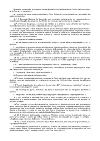 III - avaliar, anualmente, as propostas de lotação das Instituições Federais de Ensino, conforme inciso I
do § 1
o
do art. 24 desta Lei; e
IV - examinar os casos omissos referentes ao Plano de Carreira, encaminhando-os à apreciação dos
órgãos competentes.
§ 1
o
A Comissão Nacional de Supervisão será composta, paritariamente, por representantes do
Ministério da Educação, dos dirigentes das IFES e das entidades representativas da categoria.
§ 2
o
A forma de designação, a duração do mandato e os critérios e procedimentos de trabalho da
Comissão Nacional de Supervisão serão estabelecidos em regulamento.
§ 3
o
Cada Instituição Federal de Ensino deverá ter uma Comissão Interna de Supervisão do Plano de
Carreira dos Cargos Técnico-Administrativos em Educação composta por servidores integrantes do Plano
de Carreira, com a finalidade de acompanhar, orientar, fiscalizar e avaliar a sua implementação no âmbito
da respectiva Instituição Federal de Ensino e propor à Comissão Nacional de Supervisão as alterações
necessárias para seu aprimoramento.
Art. 23. Aplicam-se os efeitos desta Lei:
I - aos servidores aposentados, aos pensionistas, exceto no que se refere ao estabelecido no art. 10
desta Lei;
II - aos titulares de empregos técnico-administrativos e técnico-marítimos integrantes dos quadros das
Instituições Federais de Ensino vinculadas ao Ministério da Educação, em relação às diretrizes de gestão
dos cargos e de capacitação e aos efeitos financeiros da inclusão e desenvolvimento na Matriz Hierárquica
e da percepção do Incentivo à Qualificação, vedada a alteração de regime jurídico em decorrência do
disposto nesta Lei.
Art. 24. O plano de desenvolvimento institucional de cada Instituição Federal de Ensino contemplará
plano de desenvolvimento dos integrantes do Plano de Carreira, observados os princípios e diretrizes do art.
3
o
desta Lei.
§ 1
o
O plano de desenvolvimento dos integrantes do Plano de Carreira deverá conter:
I - dimensionamento das necessidades institucionais, com definição de modelos de alocação de vagas
que contemplem a diversidade da instituição;
II - Programa de Capacitação e Aperfeiçoamento; e
III - Programa de Avaliação de Desempenho.
§ 2
o
O plano de desenvolvimento dos integrantes do Plano de Carreira será elaborado com base em
diretrizes nacionais estabelecidas em regulamento, no prazo de 100 (cem ) dias, a contar da publicação
desta Lei.
§ 3
o
A partir da publicação do regulamento de que trata o § 2
o
deste artigo, as Instituições Federais de
Ensino disporão dos seguintes prazos:
I - 90 (noventa) dias para a formulação do plano de desenvolvimento dos integrantes do Plano de
Carreira;
II – 180 (cento e oitenta) dias para formulação do programa de capacitação e aperfeiçoamento; e
III – 360 (trezentos e sessenta) dias para o início da execução do programa de avaliação d e
desempenho e o dimensionamento das necessidades institucionais com a definição dos modelos de
alocação de vagas.
§ 4
o
Na contagem do interstício necessário à Progressão por Mérito Profissional, será aproveitado o
tempo computado entre a data em que tiver ocorrido a última progressão processada segundo os critérios
vigentes até a data da publicação desta Lei e aplicáveis ao Plano Único de Classificação e Retribuição de
Cargos e Empregos e a data em que tiver sido feita a implantação do programa de avaliação de
desempenho, previsto neste artigo, em cada Instituição Federal de Ensino.
Art. 25. O Ministério da Educação, no prazo de 12 (doze) meses a contar da publicação desta Lei,
promoverá avaliação e exame da política relativa a contratos de prestação de serviços e à criação e
extinção de cargos no âmbito do Sistema Federal de Ensino.
Art. 26. O Plano de Carreira, bem como seus efeitos financeiros, será implantado gradualmente, na
seguinte conformidade:
I - incorporação das gratificações de que trata o § 2
o
do art. 15 desta Lei, enquadramento por tempo de
serviço público federal e posicionamento dos servidores no 1
o
(primeiro) nível de capacitação na nova
tabela constante no Anexo I desta Lei, com início em 1
o
de março de 2005;
 