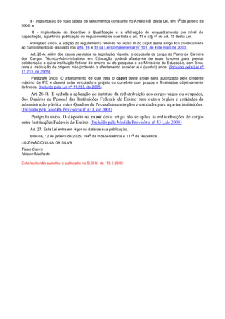 II - implantação de nova tabela de vencimentos constante no Anexo I-B desta Lei, em 1
o
de janeiro de
2006; e
III - implantação do Incentivo à Qualificação e a efetivação do enquadramento por nível de
capacitação, a partir da publicação do regulamento de que trata o art. 11 e o § 4
o
do art. 15 desta Lei.
Parágrafo único. A edição do regulamento referido no inciso III do caput deste artigo fica condicionada
ao cumprimento do disposto nos arts. 16 e 17 da Lei Complementar n
o
101, de 4 de maio de 2000.
Art. 26-A. Além dos casos previstos na legislação vigente, o ocupante de cargo do Plano de Carreira
dos Cargos Técnico-Administrativos em Educação poderá afastar-se de suas funções para prestar
colaboração a outra instituição federal de ensino ou de pesquisa e ao Ministério da Educação, com ônus
para a instituição de origem, não podendo o afastamento exceder a 4 (quatro) anos. (Incluído pela Lei nº
11.233, de 2005)
Parágrafo único. O afastamento de que trata o caput deste artigo será autorizado pelo dirigente
máximo da IFE e deverá estar vinculado a projeto ou convênio com prazos e finalidades objetivamente
definidos. (Incluído pela Lei nº 11.233, de 2005)
Art. 26-B. É vedada a aplicação do instituto da redistribuição aos cargos vagos ou ocupados,
dos Quadros de Pessoal das Instituições Federais de Ensino para outros órgãos e entidades da
administração pública e dos Quadros de Pessoal destes órgãos e entidades para aquelas instituições.
(Incluído pela Medida Provisória nº 431, de 2008)
Parágrafo único. O disposto no caput deste artigo não se aplica às redistribuições de cargos
entre Instituições Federais de Ensino. (Incluído pela Medida Provisória nº 431, de 2008)
Art. 27. Esta Lei entra em vigor na data de sua publicação.
Brasília, 12 de janeiro de 2005; 184
o
da Independência e 117
o
da República.
LUIZ INÁCIO LULA DA SILVA
Tarso Genro
Nelson Machado
Este texto não substitui o publicado no D.O.U. de 13.1.2005
 