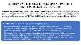 A EDUCAÇÃO ESPECIAL E INCLUSIVA NO PNE (2014-
2024) E PERSPECTIVAS FUTURAS
O Plano Nacional de Educação (PNE - Lei nº 13.005/2014) estabeleceu 20 metas e estratégias
para a educação brasileira no decênio 2014-2024. A educação especial na perspectiva da
educação inclusiva é tratada na META 4 do PNE, e dentro da meta 4 se tem 19 estratégias.
A Meta 4 traz dois grandes objetivos em sua proposição:
• O primeiro diz respeito à universalização do acesso à educação básica e ao atendimento
educacional especializado para a população de 4 a 17 anos com deficiência, transtornos
globais do desenvolvimento (TGD) e altas habilidades ou superdotação.
• O segundo objetivo preconiza que o atendimento educacional a essa população ocorra por
meio da educação inclusiva, ou seja, “preferencialmente na rede regular de ensino, com a
garantia de sistema educacional inclusivo, de salas de recursos multi funcionais, classes,
escolas ou serviços especializados, públicos ou conveniados”.
 