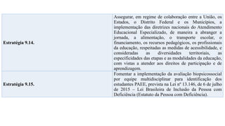 Estratégia 9.14.
Assegurar, em regime de colaboração entre a União, os
Estados, o Distrito Federal e os Municípios, a
implementação das diretrizes nacionais do Atendimento
Educacional Especializado, de maneira a abranger a
jornada, a alimentação, o transporte escolar, o
financiamento, os recursos pedagógicos, os profissionais
da educação, respeitadas as medidas de acessibilidade, e
consideradas as diversidades territoriais, as
especificidades das etapas e as modalidades da educação,
com vistas a atender aos direitos de participação e de
aprendizagem.
Estratégia 9.15.
Fomentar a implementação da avaliação biopsicossocial
por equipe multidisciplinar para identificação dos
estudantes PAEE, prevista na Lei nº 13.146, de 6 de julho
de 2015 – Lei Brasileira de Inclusão da Pessoa com
Deficiência (Estatuto da Pessoa com Deficiência).
 