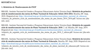 REFERÊNCIAS
1. Relatórios de Monitoramento do INEP
BRASIL. Instituto Nacional de Estudos e Pesquisas Educacionais Anísio Teixeira (Inep). Relatório do primeiro
ciclo de monitoramento das metas do Plano Nacional de Educação: biênio 2014-2016. Brasília, DF: Inep,
2018. Disponível em: https://download.inep.gov.br/publicacoes/institucionais/plano_nacional_de_educacao
/relatorio_do_primeiro_ciclo_de_monitoramento_das_metas_do_pne_bienio_2014_2016.pdf. Acesso em: [dia
mês. ano].
BRASIL. Instituto Nacional de Estudos e Pesquisas Educacionais Anísio Teixeira (Inep). Relatório do segundo
ciclo de monitoramento das metas do Plano Nacional de Educação: 2018. 2. ed. Brasília, DF: Inep, 2019.
Disponível em: https://download.inep.gov.br/publicacoes/institucionais/plano_nacional_de_educacao
/relatorio_do_segundo_ciclo_de_monitoramento_das_metas_do_pne_2018_2_edicao.pdf. Acesso em: [dia mês.
ano].
BRASIL. Instituto Nacional de Estudos e Pesquisas Educacionais Anísio Teixeira (Inep). Relatório do terceiro
ciclo de monitoramento das metas do Plano Nacional de Educação. Brasília, DF: Inep, 2020. Disponível em:
https://download.inep.gov.br/publicacoes/institucionais/plano_nacional_de_educacao
/relatorio_do_terceiro_ciclo_de_monitoramento_das_metas_do_plano_nacional_de_educacao.pdf. Acesso em:
[dia mês. ano].
 