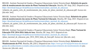 BRASIL. Instituto Nacional de Estudos e Pesquisas Educacionais Anísio Teixeira (Inep). Relatório do quarto
ciclo de monitoramento das metas do Plano Nacional de Educação. Brasília, DF: Inep, 2022. Disponível em:
https://download.inep.gov.br/publicacoes/institucionais/plano_nacional_de_educacao
/relatorio_do_quarto_ciclo_de_monitoramento_das_metas_do_plano_nacional_de_educacao.pdf. Acesso em:
[dia mês. ano].
BRASIL. Instituto Nacional de Estudos e Pesquisas Educacionais Anísio Teixeira (Inep). Relatório do quinto
ciclo de monitoramento das metas do Plano Nacional de Educação. Brasília, DF: Inep, 2023. Disponível em:
https://download.inep.gov.br/publicacoes/institucionais/plano_nacional_de_educacao
/relatorio_do_quinto_ciclo_de_monitoramento_das_metas_do_plano_nacional_de_educacao.pdf. Acesso em:
[dia mês. ano].
BRASIL. Instituto Nacional de Estudos e Pesquisas Educacionais Anísio Teixeira (Inep). Plano Nacional de
Educação PNE 2014-2024: linha de base. Brasília, DF: Inep, 2015. Disponível em:
https://download.inep.gov.br/publicacoes/institucionais/plano_nacional_de_educacao
/plano_nacional_de_educacao_pne_2014_2024_linha_de_base.pdf. Acesso em: [dia mês. ano].
BRASIL. Instituto Nacional de Estudos e Pesquisas Educacionais Anísio Teixeira (Inep). Relatórios de
Monitoramento do PNE. Brasília, DF, [202-]. Disponível em: https://www.gov.br/inep/pt-br/areas-de-atuacao/
gestao-do-conhecimento-e-estudos-educacionais/estudos-educacionais/relatorios-de-monitoramento-do-pne.
Acesso em: [dia mês. ano].
 