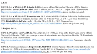 2. Leis
BRASIL. Lei nº 13.005, de 25 de junho de 2014. Aprova o Plano Nacional de Educação - PNE e dá outras
providências. Diário Oficial da União: seção 1, Brasília, DF, ed. 120-A, p. 1, 26 jun. 2014. Disponível em:
https://www.planalto.gov.br/ccivil_03/_ato2011-2014/2014/lei/l13005.htm. Acesso em: [dia mês. ano].
BRASIL. Lei nº 12.764, de 27 de dezembro de 2012. Institui a Política Nacional de Proteção dos Direitos da
Pessoa com Transtorno do Espectro Autista; e altera o § 3º do art. 98 da Lei nº 8.112, de 11 de dezembro de
1990. Diário Oficial da União: seção 1, Brasília, DF, p. 2, 28 dez. 2012. Disponível em:
https://www.planalto.gov.br/ccivil_03/_ato2011-2014/2012/lei/l12764.htm. Acesso em: [dia mês. ano].
3. Projetos de Lei
BRASIL. Projeto de Lei nº 2.614, de 2023. Altera a Lei nº 13.005, de 25 de junho de 2014, que aprova o Plano
Nacional de Educação (PNE), para prorrogar o prazo de vigência dos seus dispositivos. Brasília, DF: Presidência
da República, 2023. Disponível em:
https://www.planalto.gov.br/CCIVIL_03/Projetos/Ato_2023_2026/2024/PL/pl-2614.htm. Acesso em: [dia mês.
ano].
BRASIL. Câmara dos Deputados. Proposição PL 8035/2010. Ementa: Aprova o Plano Nacional de Educação para
o decênio 2011-2020, e dá outras providências. Brasília, DF, 2010. Disponível em: https://www.camara.leg.br/
proposicoesWeb/fichadetramitacao?idProposicao=2443764. Acesso em: [dia mês. ano].
 