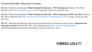 4. Portal do PNE/MEC e Documentos Correlatos
BRASIL. Ministério da Educação. Plano Nacional de Educação – PNE: Documentos. Brasília, DF, [202-].
Disponível em: https://www.gov.br/mec/pt-br/pne/legislacao. Acesso em: [dia mês. ano].
BRASIL. Ministério da Educação. Plano Nacional de Educação – PNE: Programas do MEC por Meta. Brasília,
DF, [202-]. Disponível em: https://pne.mec.gov.br/assistencia-tecnica/programas-do-mec-metas. Acesso em: [dia
mês. ano].
BRASIL. Ministério da Educação. Secretaria de Articulação com os Sistemas de Ensino (Sase). Diagnóstico da
Educação Nacional. Brasília, DF: MEC, 2014. Disponível em: https://www.gov.br/mec/pt-br/pne
/documentos/diagnostico-educacao-nacional.pdf. Acesso em: [dia mês. ano].
OBRIGADA!!!
 