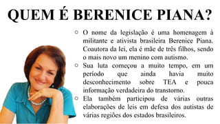 QUEM É BERENICE PIANA?
o O nome da legislação é uma homenagem à
militante e ativista brasileira Berenice Piana.
Coautora da lei, ela é mãe de três filhos, sendo
o mais novo um menino com autismo.
o Sua luta começou a muito tempo, em um
período que ainda havia muito
desconhecimento sobre TEA e pouca
informação verdadeira do transtorno.
o Ela também participou de várias outras
elaborações de leis em defesa dos autistas de
várias regiões dos estados brasileiros.
 