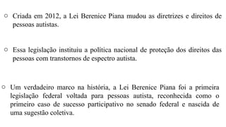 o Criada em 2012, a Lei Berenice Piana mudou as diretrizes e direitos de
pessoas autistas.
o Essa legislação instituiu a política nacional de proteção dos direitos das
pessoas com transtornos de espectro autista.
o Um verdadeiro marco na história, a Lei Berenice Piana foi a primeira
legislação federal voltada para pessoas autista, reconhecida como o
primeiro caso de sucesso participativo no senado federal e nascida de
uma sugestão coletiva.
 