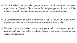 o Ela foi criada na maioria, graças à uma mobilização de ativistas,
especialmente Berenice Piana, uma mãe que protegeu os direitos do filho
autista, trazendo avanços fundamentais para a comunidade autista.
o A Lei Berenice Piana, como é conhecida a Lei 12.764, de 2012, institui os
direitos dos autistas e suas famílias em diversas esferas sociais.
o Por meio dessa legislação, pessoas no espectro são consideradas pessoas
com deficiência para todos os efeitos legais e, portanto, têm os mesmo
direitos assegurados.
 
