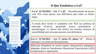 O Que Estabelece a Lei?
Lei nº 12.764/2012 – Art. 1º e §2º – Reconhecimento da pessoa
com TEA como pessoa com deficiência para todos os efeitos
legais
A escola deve incluir os estudantes com TEA nas políticas de
educação inclusiva, garantindo acesso, permanência e
aprendizagem; os alunos têm direito aos mesmos recursos de
acessibilidade previstos para pessoas com deficiência.
Lei nº 12.764/2012 – Art. 3º, inciso IV, alínea “a” – Direito à
educação e ao ensino profissionalizante
Matrícula obrigatória na escola regular; planejamento pedagógico
adaptado; oferta de Atendimento Educacional Especializado (AEE)
complementar e suplementar.
 