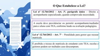 O Que Estabelece a Lei?
Lei nº 12.764/2012 – Art. 3º, parágrafo único – Direito a
acompanhante especializado, quando comprovada necessidade.
A escola deve providenciar ou permitir acompanhante/mediador
para o aluno com TEA, conforme laudo ou avaliação pedagógica.
Lei nº 12.764/2012 – Art. 7º – Penalidade para gestor que recusar
matrícula
É proibida a recusa de matrícula de estudante com TEA; escolas e
gestores podem ser multados caso descumpram.
 