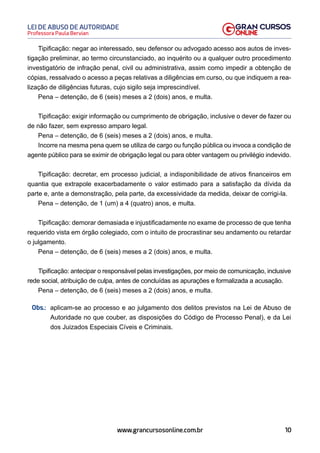 10
Professora Paula Bervian
LEI DE ABUSO DE AUTORIDADE
www.grancursosonline.com.br
Tipificação: negar ao interessado, seu defensor ou advogado acesso aos autos de inves-
tigação preliminar, ao termo circunstanciado, ao inquérito ou a qualquer outro procedimento
investigatório de infração penal, civil ou administrativa, assim como impedir a obtenção de
cópias, ressalvado o acesso a peças relativas a diligências em curso, ou que indiquem a rea-
lização de diligências futuras, cujo sigilo seja imprescindível.
Pena – detenção, de 6 (seis) meses a 2 (dois) anos, e multa.
Tipificação: exigir informação ou cumprimento de obrigação, inclusive o dever de fazer ou
de não fazer, sem expresso amparo legal.
Pena – detenção, de 6 (seis) meses a 2 (dois) anos, e multa.
Incorre na mesma pena quem se utiliza de cargo ou função pública ou invoca a condição de
agente público para se eximir de obrigação legal ou para obter vantagem ou privilégio indevido.
Tipificação: decretar, em processo judicial, a indisponibilidade de ativos financeiros em
quantia que extrapole exacerbadamente o valor estimado para a satisfação da dívida da
parte e, ante a demonstração, pela parte, da excessividade da medida, deixar de corrigi-la.
Pena – detenção, de 1 (um) a 4 (quatro) anos, e multa.
Tipificação: demorar demasiada e injustificadamente no exame de processo de que tenha
requerido vista em órgão colegiado, com o intuito de procrastinar seu andamento ou retardar
o julgamento.
Pena – detenção, de 6 (seis) meses a 2 (dois) anos, e multa.
Tipificação: antecipar o responsável pelas investigações, por meio de comunicação, inclusive
rede social, atribuição de culpa, antes de concluídas as apurações e formalizada a acusação.
Pena – detenção, de 6 (seis) meses a 2 (dois) anos, e multa.
Obs.: aplicam-se ao processo e ao julgamento dos delitos previstos na Lei de Abuso de
Autoridade no que couber, as disposições do Código de Processo Penal), e da Lei
dos Juizados Especiais Cíveis e Criminais.
 