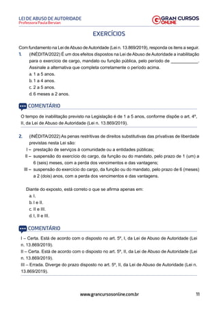 11
Professora Paula Bervian
LEI DE ABUSO DE AUTORIDADE
www.grancursosonline.com.br
EXERCÍCIOS
Com fundamento na Lei deAbuso deAutoridade (Lei n. 13.869/2019), responda os itens a seguir.
1. (INÉDITA/2022) É um dos efeitos dispostos na Lei de Abuso de Autoridade a inabilitação
para o exercício de cargo, mandato ou função pública, pelo período de ___________.
Assinale a alternativa que completa corretamente o período acima.
a. 1 a 5 anos.
b. 1 a 4 anos.
c. 2 a 5 anos.
d. 6 meses a 2 anos.
COMENTÁRIO
O tempo de inabilitação previsto na Legislação é de 1 a 5 anos, conforme dispõe o art. 4º,
II, da Lei de Abuso de Autoridade (Lei n. 13.869/2019).
2. (INÉDITA/2022) As penas restritivas de direitos substitutivas das privativas de liberdade
previstas nesta Lei são:
I – prestação de serviços à comunidade ou a entidades públicas;
II – suspensão do exercício do cargo, da função ou do mandato, pelo prazo de 1 (um) a
6 (seis) meses, com a perda dos vencimentos e das vantagens;
III – suspensão do exercício do cargo, da função ou do mandato, pelo prazo de 6 (meses)
a 2 (dois) anos, com a perda dos vencimentos e das vantagens.
Diante do exposto, está correto o que se afirma apenas em:
a. I.
b. I e II.
c. II e III.
d. I, II e III.
COMENTÁRIO
I – Certa. Está de acordo com o disposto no art. 5º, I, da Lei de Abuso de Autoridade (Lei
n. 13.869/2019).
II – Certa. Está de acordo com o disposto no art. 5º, II, da Lei de Abuso de Autoridade (Lei
n. 13.869/2019).
III – Errada. Diverge do prazo disposto no art. 5º, II, da Lei de Abuso de Autoridade (Lei n.
13.869/2019).
 