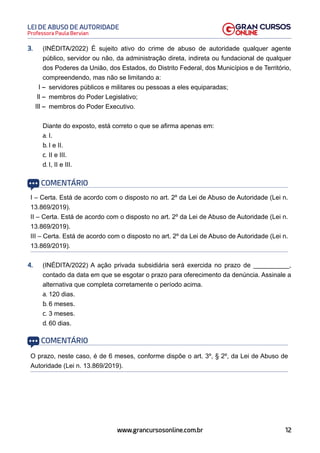 12
Professora Paula Bervian
LEI DE ABUSO DE AUTORIDADE
www.grancursosonline.com.br
3. (INÉDITA/2022) É sujeito ativo do crime de abuso de autoridade qualquer agente
público, servidor ou não, da administração direta, indireta ou fundacional de qualquer
dos Poderes da União, dos Estados, do Distrito Federal, dos Municípios e de Território,
compreendendo, mas não se limitando a:
I – servidores públicos e militares ou pessoas a eles equiparadas;
II – membros do Poder Legislativo;
III – membros do Poder Executivo.
Diante do exposto, está correto o que se afirma apenas em:
a. I.
b. I e II.
c. II e III.
d. I, II e III.
COMENTÁRIO
I – Certa. Está de acordo com o disposto no art. 2º da Lei de Abuso de Autoridade (Lei n.
13.869/2019).
II – Certa. Está de acordo com o disposto no art. 2º da Lei de Abuso de Autoridade (Lei n.
13.869/2019).
III – Certa. Está de acordo com o disposto no art. 2º da Lei de Abuso de Autoridade (Lei n.
13.869/2019).
4. (INÉDITA/2022) A ação privada subsidiária será exercida no prazo de __________,
contado da data em que se esgotar o prazo para oferecimento da denúncia. Assinale a
alternativa que completa corretamente o período acima.
a. 120 dias.
b. 6 meses.
c. 3 meses.
d. 60 dias.
COMENTÁRIO
O prazo, neste caso, é de 6 meses, conforme dispõe o art. 3º, § 2º, da Lei de Abuso de
Autoridade (Lei n. 13.869/2019).
 
