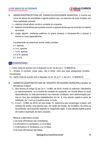 13
Professora Paula Bervian
LEI DE ABUSO DE AUTORIDADE
www.grancursosonline.com.br
5. (IBADE/2020/PREFEITURA DE CARIACICA-ES/GUARDA MUNICIPAL I) Incorre em
crime de abuso de autoridade o agente público que, no exercício de suas funções, por
mera satisfação pessoal:
I – adentra imóvel alheio contra a vontade do ocupante;
II – adentra imóvel alheio para prestar socorro a pessoa ferida que se encontra no interior
do imóvel;
III – coage alguém, mediante violência ou grave ameaça, a franquear-lhe o acesso a
imóvel ou suas dependências.
Considerando as assertivas acima, estão corretas:
a. I, apenas.
b. I e II, apenas.
c. I e III, apenas.
d. II e III, apenas.
e. I, II e III.
COMENTÁRIO
I – Certa. Está de acordo com o disposto no art. 22 da Lei n. 13.869/2019.
II – Errada. A conduta, neste caso, não é ilícita, visto que está assegurada constitu-
cionalmente.
III – Certa. Está de acordo com o disposto no art. 22, § 1º, I, da Lei n. 13.869/2019.
6. (ADMTEC/2020/PREFEITURA DE GRAVATÁ–PE/GUARDA MUNICIPAL) Analise as
afirmativas a seguir:
I – Nos termos do artigo 22 da Lei n. 13.869, de 2019, invadir ou adentrar, clandestina
ou astuciosamente, ou à revelia da vontade do ocupante, um imóvel alheio ou suas
dependências, ou nele permanecer nas mesmas condições, sem determinação judi-
cial ou fora das condições estabelecidas em lei, é uma atitude sujeita à pena de
detenção, de 1 (um) a 4 (quatro) anos, e multa.
II – A Lei n. 13.869, de 2019, em seu artigo 15, determina que constranger a depor, sob
ameaça de prisão, uma pessoa que, em razão de função, do ministério, do ofício ou
da profissão, deva guardar segredo ou resguardar sigilo, é uma atitude sujeita à pena
de multa e reparação do dano causado.
Marque a alternativa correta.
a. As duas afirmativas são verdadeiras.
b. A afirmativa I é verdadeira, e a II é falsa.
c. A afirmativa II é verdadeira, e a I é falsa.
d. As duas afirmativas são falsas.
 