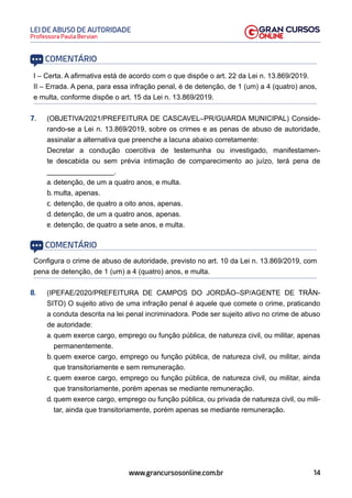 14
Professora Paula Bervian
LEI DE ABUSO DE AUTORIDADE
www.grancursosonline.com.br
COMENTÁRIO
I – Certa. A afirmativa está de acordo com o que dispõe o art. 22 da Lei n. 13.869/2019.
II – Errada. A pena, para essa infração penal, é de detenção, de 1 (um) a 4 (quatro) anos,
e multa, conforme dispõe o art. 15 da Lei n. 13.869/2019.
7. (OBJETIVA/2021/PREFEITURA DE CASCAVEL–PR/GUARDA MUNICIPAL) Conside-
rando-se a Lei n. 13.869/2019, sobre os crimes e as penas de abuso de autoridade,
assinalar a alternativa que preenche a lacuna abaixo corretamente:
Decretar a condução coercitiva de testemunha ou investigado, manifestamen-
te descabida ou sem prévia intimação de comparecimento ao juízo, terá pena de
_________________.
a. detenção, de um a quatro anos, e multa.
b. multa, apenas.
c. detenção, de quatro a oito anos, apenas.
d. detenção, de um a quatro anos, apenas.
e. detenção, de quatro a sete anos, e multa.
COMENTÁRIO
Configura o crime de abuso de autoridade, previsto no art. 10 da Lei n. 13.869/2019, com
pena de detenção, de 1 (um) a 4 (quatro) anos, e multa.
8. (IPEFAE/2020/PREFEITURA DE CAMPOS DO JORDÃO–SP/AGENTE DE TRÂN-
SITO) O sujeito ativo de uma infração penal é aquele que comete o crime, praticando
a conduta descrita na lei penal incriminadora. Pode ser sujeito ativo no crime de abuso
de autoridade:
a. quem exerce cargo, emprego ou função pública, de natureza civil, ou militar, apenas
permanentemente.
b. quem exerce cargo, emprego ou função pública, de natureza civil, ou militar, ainda
que transitoriamente e sem remuneração.
c. quem exerce cargo, emprego ou função pública, de natureza civil, ou militar, ainda
que transitoriamente, porém apenas se mediante remuneração.
d. quem exerce cargo, emprego ou função pública, ou privada de natureza civil, ou mili-
tar, ainda que transitoriamente, porém apenas se mediante remuneração.
 