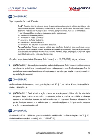 15
Professora Paula Bervian
LEI DE ABUSO DE AUTORIDADE
www.grancursosonline.com.br
COMENTÁRIO
Veja o que dispõe o art. 2º da lei.
Art. 2º. É sujeito ativo do crime de abuso de autoridade qualquer agente público, servidor ou não,
da administração direta, indireta ou fundacional de qualquer dos Poderes da União, dos Estados,
do Distrito Federal, dos Municípios e de Território, compreendendo, mas não se limitando a:
I – servidores públicos e militares ou pessoas a eles equiparadas;
II – membros do Poder Legislativo;
III – membros do Poder Executivo;
IV – membros do Poder Judiciário;
V – membros do Ministério Público;
VI – membros dos tribunais ou conselhos de contas.
Parágrafo único. Reputa-se agente público, para os efeitos desta Lei, todo aquele que exerce,
ainda que transitoriamente ou sem remuneração, por eleição, nomeação, designação, contratação
ou qualquer outra forma de investidura ou vínculo, mandato, cargo, emprego ou função em órgão
ou entidade abrangidos pelo caput deste artigo.
Com fundamento na Lei de Abuso de Autoridade (Lei n. 13.869/2019), julgue os itens.
9. (INÉDITA/2022) As condutas descritas na Lei de Abuso de Autoridade constituem crime
de abuso de autoridade quando praticadas pelo agente com a finalidade específica de
prejudicar outrem ou beneficiar a si mesmo ou a terceiro, ou, ainda, por mero capricho
ou satisfação pessoal.
COMENTÁRIO
A afirmativa está de acordo com o que dispõe o art. 1º, § 1º, da Lei de Abuso de Autoridade
(Lei n. 13.869/2019).
10. (INÉDITA/2022) Será admitida ação privada se a ação penal pública não for intentada
no prazo legal, cabendo ao Juízo competente aditar a queixa, repudiá-la e oferecer
denúncia substitutiva, intervir em todos os termos do processo, fornecer elementos de
prova, interpor recurso e, a todo tempo, no caso de negligência do querelante, retomar
a ação como parte principal.
COMENTÁRIO
O Ministério Público aditará a queixa quando for necessário, conforme dispõe o art. 3, § 1º,
da Lei de Abuso de Autoridade (Lei n. 13.869/2019).
 