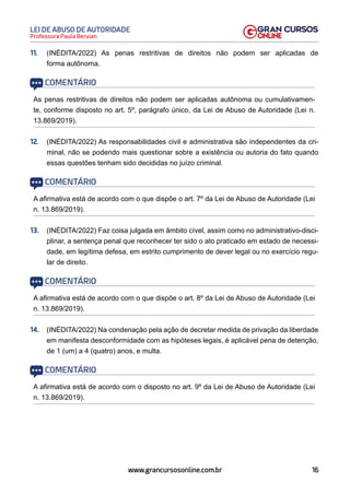 16
Professora Paula Bervian
LEI DE ABUSO DE AUTORIDADE
www.grancursosonline.com.br
11. (INÉDITA/2022) As penas restritivas de direitos não podem ser aplicadas de
forma autônoma.
COMENTÁRIO
As penas restritivas de direitos não podem ser aplicadas autônoma ou cumulativamen-
te, conforme disposto no art. 5º, parágrafo único, da Lei de Abuso de Autoridade (Lei n.
13.869/2019).
12. (INÉDITA/2022) As responsabilidades civil e administrativa são independentes da cri-
minal, não se podendo mais questionar sobre a existência ou autoria do fato quando
essas questões tenham sido decididas no juízo criminal.
COMENTÁRIO
A afirmativa está de acordo com o que dispõe o art. 7º da Lei de Abuso de Autoridade (Lei
n. 13.869/2019).
13. (INÉDITA/2022) Faz coisa julgada em âmbito cível, assim como no administrativo-disci-
plinar, a sentença penal que reconhecer ter sido o ato praticado em estado de necessi-
dade, em legítima defesa, em estrito cumprimento de dever legal ou no exercício regu-
lar de direito.
COMENTÁRIO
A afirmativa está de acordo com o que dispõe o art. 8º da Lei de Abuso de Autoridade (Lei
n. 13.869/2019).
14. (INÉDITA/2022) Na condenação pela ação de decretar medida de privação da liberdade
em manifesta desconformidade com as hipóteses legais, é aplicável pena de detenção,
de 1 (um) a 4 (quatro) anos, e multa.
COMENTÁRIO
A afirmativa está de acordo com o disposto no art. 9º da Lei de Abuso de Autoridade (Lei
n. 13.869/2019).
 