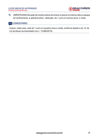 17
Professora Paula Bervian
LEI DE ABUSO DE AUTORIDADE
www.grancursosonline.com.br
15. (INÉDITA/2022) Na ação de manter presos de ambos os sexos na mesma cela ou espaço
de confinamento, é aplicável pena - detenção, de 1 (um) a 5 (cinco) anos, e multa.
COMENTÁRIO
A pena, neste caso, será de 1 (um) a 4 (quatro) anos e multa, conforme dispõe o art. 21 da
Lei de Abuso de Autoridade (Lei n. 13.869/2019).
 