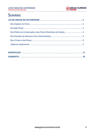 2
Professora Paula Bervian
LEI DE ABUSO DE AUTORIDADE
www.grancursosonline.com.br
Sumário
LEI DE ABUSO DE AUTORIDADE.................................................................................3
Dos Sujeitos do Crime....................................................................................................3
Da Ação Penal................................................................................................................4
Dos Efeitos da Condenação e das Penas Restritivas de Direitos..................................4
Das Sanções de Natureza Civil e Administrativa............................................................5
Dos Crimes e das Penas................................................................................................5
Violência Institucional......................................................................................................7
EXERCÍCIOS.....................................................................................................................11
GABARITO........................................................................................................................18
 