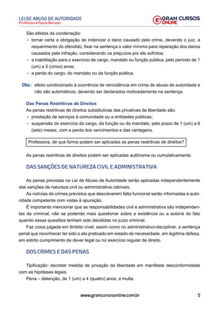 5
Professora Paula Bervian
LEI DE ABUSO DE AUTORIDADE
www.grancursosonline.com.br
São efeitos da condenação:
• tornar certa a obrigação de indenizar o dano causado pelo crime, devendo o juiz, a
requerimento do ofendido, fixar na sentença o valor mínimo para reparação dos danos
causados pela infração, considerando os prejuízos por ele sofridos;
• a inabilitação para o exercício de cargo, mandato ou função pública, pelo período de 1
(um) a 5 (cinco) anos;
• a perda do cargo, do mandato ou da função pública.
Obs.: efeito condicionado à ocorrência de reincidência em crime de abuso de autoridade e
não são automáticos, devendo ser declarados motivadamente na sentença.
Das Penas Restritivas de Direitos
As penas restritivas de direitos substitutivas das privativas de liberdade são:
• prestação de serviços à comunidade ou a entidades públicas;
• suspensão do exercício do cargo, da função ou do mandato, pelo prazo de 1 (um) a 6
(seis) meses, com a perda dos vencimentos e das vantagens.
Professora, de que forma podem ser aplicadas as penas restritivas de direitos?
As penas restritivas de direitos podem ser aplicadas autônoma ou cumulativamente.
DAS SANÇÕES DE NATUREZA CIVIL E ADMINISTRATIVA
As penas previstas na Lei de Abuso de Autoridade serão aplicadas independentemente
das sanções de natureza civil ou administrativa cabíveis.
As notícias de crimes previstos que descreverem falta funcional serão informadas à auto-
ridade competente com vistas à apuração.
É importante mencionar que as responsabilidades civil e administrativa são independen-
tes da criminal, não se podendo mais questionar sobre a existência ou a autoria do fato
quando essas questões tenham sido decididas no juízo criminal.
Faz coisa julgada em âmbito cível, assim como no administrativo-disciplinar, a sentença
penal que reconhecer ter sido o ato praticado em estado de necessidade, em legítima defesa,
em estrito cumprimento de dever legal ou no exercício regular de direito.
DOS CRIMES E DAS PENAS
Tipificação: decretar medida de privação da liberdade em manifesta desconformidade
com as hipóteses legais.
Pena – detenção, de 1 (um) a 4 (quatro) anos, e multa.
 