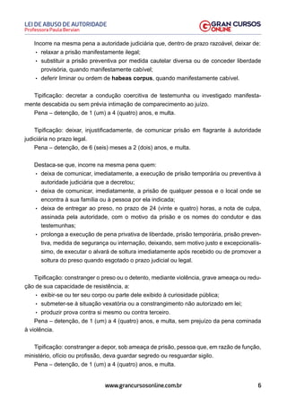 6
Professora Paula Bervian
LEI DE ABUSO DE AUTORIDADE
www.grancursosonline.com.br
Incorre na mesma pena a autoridade judiciária que, dentro de prazo razoável, deixar de:
• relaxar a prisão manifestamente ilegal;
• substituir a prisão preventiva por medida cautelar diversa ou de conceder liberdade
provisória, quando manifestamente cabível;
• deferir liminar ou ordem de habeas corpus, quando manifestamente cabível.
Tipificação: decretar a condução coercitiva de testemunha ou investigado manifesta-
mente descabida ou sem prévia intimação de comparecimento ao juízo.
Pena – detenção, de 1 (um) a 4 (quatro) anos, e multa.
Tipificação: deixar, injustificadamente, de comunicar prisão em flagrante à autoridade
judiciária no prazo legal.
Pena – detenção, de 6 (seis) meses a 2 (dois) anos, e multa.
Destaca-se que, incorre na mesma pena quem:
• deixa de comunicar, imediatamente, a execução de prisão temporária ou preventiva à
autoridade judiciária que a decretou;
• deixa de comunicar, imediatamente, a prisão de qualquer pessoa e o local onde se
encontra à sua família ou à pessoa por ela indicada;
• deixa de entregar ao preso, no prazo de 24 (vinte e quatro) horas, a nota de culpa,
assinada pela autoridade, com o motivo da prisão e os nomes do condutor e das
testemunhas;
• prolonga a execução de pena privativa de liberdade, prisão temporária, prisão preven-
tiva, medida de segurança ou internação, deixando, sem motivo justo e excepcionalís-
simo, de executar o alvará de soltura imediatamente após recebido ou de promover a
soltura do preso quando esgotado o prazo judicial ou legal.
Tipificação: constranger o preso ou o detento, mediante violência, grave ameaça ou redu-
ção de sua capacidade de resistência, a:
• exibir-se ou ter seu corpo ou parte dele exibido à curiosidade pública;
• submeter-se à situação vexatória ou a constrangimento não autorizado em lei;
• produzir prova contra si mesmo ou contra terceiro.
Pena – detenção, de 1 (um) a 4 (quatro) anos, e multa, sem prejuízo da pena cominada
à violência.
Tipificação: constranger a depor, sob ameaça de prisão, pessoa que, em razão de função,
ministério, ofício ou profissão, deva guardar segredo ou resguardar sigilo.
Pena – detenção, de 1 (um) a 4 (quatro) anos, e multa.
 