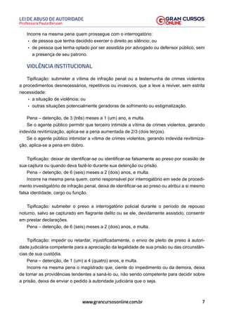 7
Professora Paula Bervian
LEI DE ABUSO DE AUTORIDADE
www.grancursosonline.com.br
Incorre na mesma pena quem prossegue com o interrogatório:
• de pessoa que tenha decidido exercer o direito ao silêncio; ou
• de pessoa que tenha optado por ser assistida por advogado ou defensor público, sem
a presença de seu patrono.
VIOLÊNCIA INSTITUCIONAL
Tipificação: submeter a vítima de infração penal ou a testemunha de crimes violentos
a procedimentos desnecessários, repetitivos ou invasivos, que a leve a reviver, sem estrita
necessidade:
• a situação de violência; ou
• outras situações potencialmente geradoras de sofrimento ou estigmatização.
Pena – detenção, de 3 (três) meses a 1 (um) ano, e multa.
Se o agente público permitir que terceiro intimide a vítima de crimes violentos, gerando
indevida revitimização, aplica-se a pena aumentada de 2/3 (dois terços).
Se o agente público intimidar a vítima de crimes violentos, gerando indevida revitimiza-
ção, aplica-se a pena em dobro.
Tipificação: deixar de identificar-se ou identificar-se falsamente ao preso por ocasião de
sua captura ou quando deva fazê-lo durante sua detenção ou prisão.
Pena – detenção, de 6 (seis) meses a 2 (dois) anos, e multa.
Incorre na mesma pena quem, como responsável por interrogatório em sede de procedi-
mento investigatório de infração penal, deixa de identificar-se ao preso ou atribui a si mesmo
falsa identidade, cargo ou função.
Tipificação: submeter o preso a interrogatório policial durante o período de repouso
noturno, salvo se capturado em flagrante delito ou se ele, devidamente assistido, consentir
em prestar declarações.
Pena – detenção, de 6 (seis) meses a 2 (dois) anos, e multa.
Tipificação: impedir ou retardar, injustificadamente, o envio de pleito de preso à autori-
dade judiciária competente para a apreciação da legalidade de sua prisão ou das circunstân-
cias de sua custódia.
Pena – detenção, de 1 (um) a 4 (quatro) anos, e multa.
Incorre na mesma pena o magistrado que, ciente do impedimento ou da demora, deixa
de tomar as providências tendentes a saná-lo ou, não sendo competente para decidir sobre
a prisão, deixa de enviar o pedido à autoridade judiciária que o seja.
 