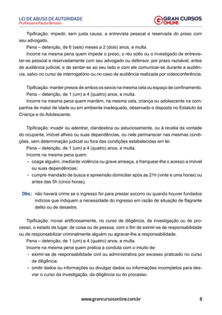 8
Professora Paula Bervian
LEI DE ABUSO DE AUTORIDADE
www.grancursosonline.com.br
Tipificação: impedir, sem justa causa, a entrevista pessoal e reservada do preso com
seu advogado.
Pena – detenção, de 6 (seis) meses a 2 (dois) anos, e multa.
Incorre na mesma pena quem impede o preso, o réu solto ou o investigado de entrevis-
tar-se pessoal e reservadamente com seu advogado ou defensor, por prazo razoável, antes
de audiência judicial, e de sentar-se ao seu lado e com ele comunicar-se durante a audiên-
cia, salvo no curso de interrogatório ou no caso de audiência realizada por videoconferência.
Tipificação: manter presos de ambos os sexos na mesma cela ou espaço de confinamento.
Pena – detenção, de 1 (um) a 4 (quatro) anos, e multa.
Incorre na mesma pena quem mantém, na mesma cela, criança ou adolescente na com-
panhia de maior de idade ou em ambiente inadequado, observado o disposto no Estatuto da
Criança e do Adolescente.
Tipificação: invadir ou adentrar, clandestina ou astuciosamente, ou à revelia da vontade
do ocupante, imóvel alheio ou suas dependências, ou nele permanecer nas mesmas condi-
ções, sem determinação judicial ou fora das condições estabelecidas em lei.
Pena – detenção, de 1 (um) a 4 (quatro) anos, e multa.
Incorre na mesma pena quem:
• coage alguém, mediante violência ou grave ameaça, a franquear-lhe o acesso a imóvel
ou suas dependências;
• cumpre mandado de busca e apreensão domiciliar após as 21h (vinte e uma horas) ou
antes das 5h (cinco horas).
Obs.: não haverá crime se o ingresso for para prestar socorro ou quando houver fundados
indícios que indiquem a necessidade do ingresso em razão de situação de flagrante
delito ou de desastre.
Tipificação: inovar artificiosamente, no curso de diligência, de investigação ou de pro-
cesso, o estado de lugar, de coisa ou de pessoa, com o fim de eximir-se de responsabilidade
ou de responsabilizar criminalmente alguém ou agravar-lhe a responsabilidade.
Pena – detenção, de 1 (um) a 4 (quatro) anos, e multa.
Incorre na mesma pena quem pratica a conduta com o intuito de:
• eximir-se de responsabilidade civil ou administrativa por excesso praticado no curso
de diligência;
• omitir dados ou informações ou divulgar dados ou informações incompletos para des-
viar o curso da investigação, da diligência ou do processo.
 