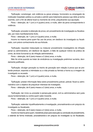9
Professora Paula Bervian
LEI DE ABUSO DE AUTORIDADE
www.grancursosonline.com.br
Tipificação: constranger, sob violência ou grave ameaça, funcionário ou empregado de
instituição hospitalar pública ou privada a admitir para tratamento pessoa cujo óbito já tenha
ocorrido, com o fim de alterar local ou momento de crime, prejudicando sua apuração.
Pena – detenção, de 1 (um) a 4 (quatro) anos, e multa, além da pena correspondente à
violência.
Tipificação: proceder à obtenção de prova, em procedimento de investigação ou fiscaliza-
ção, por meio manifestamente ilícito.
Pena – detenção, de 1 (um) a 4 (quatro) anos, e multa.
Incorre na mesma pena quem faz uso de prova, em desfavor do investigado ou fiscali-
zado, com prévio conhecimento de sua ilicitude.
Tipificação: requisitar instauração ou instaurar procedimento investigatório de infração
penal ou administrativa, em desfavor de alguém, à falta de qualquer indício da prática de
crime, de ilícito funcional ou de infração administrativa.
Pena – detenção, de 6 (seis) meses a 2 (dois) anos, e multa.
Não há crime quando se tratar de sindicância ou investigação preliminar sumária, devi-
damente justificada.
Tipificação: divulgar gravação ou trecho de gravação sem relação à prova que se pre-
tenda produzir, expondo a intimidade ou a vida privada ou ferindo a honra ou a imagem do
investigado ou acusado.
Pena – detenção, de 1 (um) a 4 (quatro) anos, e multa.
Tipificação: prestar informação falsa sobre procedimento judicial, policial, fiscal ou admi-
nistrativo com o objetivo de prejudicar interesse de investigado.
Pena – detenção, de 6 (seis) meses a 2 (dois) anos, e multa.
Tipificação: dar início ou proceder à persecução penal, civil ou administrativa sem justa
causa fundamentada ou contra quem sabe inocente.
Pena – detenção, de 1 (um) a 4 (quatro) anos, e multa.
Tipif﻿icação: estender injustificadamente a investigação, procrastinando-a em prejuízo do
investigado ou fiscalizado.
Pena – detenção, de 6 (seis) meses a 2 (dois) anos, e multa.
Incorre na mesma pena quem, inexistindo prazo para execução ou conclusão de procedimento,
o estende de forma imotivada, procrastinando-o em prejuízo do investigado ou do fiscalizado.
 
