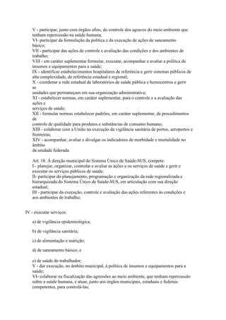 V - participar, junto com órgãos afins, do controle dos agravos do meio ambiente que
   tenham repercussão na saúde humana;
   VI- participar da formulação da política e da execução de ações de saneamento
   básico;
   VII - participar das ações de controle e avaliação das condições e dos ambientes de
   trabalho;
   VIII - em caráter suplementar formular, executar, acompanhar e avaliar a política de
   insumos e equipamentos para a saúde;
   IX - identificar estabelecimentos hospitalares de referência e gerir sistemas públicos de
   alta complexidade, de referência estadual e regional;
   X - coordenar a rede estadual de laboratórios de saúde pública e hemocentros e gerir
   as
   unidades que permaneçam em sua organização administrativa;
   XI - estabelecer normas, em caráter suplementar, para o controle e a avaliação das
   ações e
   serviços de saúde;
   XII - formular normas estabelecer padrões, em caráter suplementar, de procedimentos
   de
   controle de qualidade para produtos e substâncias de consumo humano;
   XIII - colaborar com a União na execução da vigilância sanitária de portos, aeroportos e
   fronteiras;
   XIV - acompanhar, avaliar e divulgar os indicadores de morbidade e mortalidade no
   âmbito
   da unidade federada.

   Art. 18. À direção municipal do Sistema Único de Saúde-SUS, compete:
   I - planejar, organizar, controlar e avaliar as ações e os serviços de saúde e gerir e
   executar os serviços públicos de saúde;
   II- participar do planejamento, programação e organização da rede regionalizada e
   hierarquizada do Sistema Único de Saúde-SUS, em articulação com sua direção
   estadual;
   III - participar da execução, controle e avaliação das ações referentes às condições e
   aos ambientes de trabalho;


IV - executar serviços:

   a) de vigilância epidemiológica;

   b) de vigilância sanitária;

   c) de alimentação e nutrição;

   d) de saneamento básico; e

   e) de saúde do trabalhador;
   V - dar execução, no âmbito municipal, à política de insumos e equipamentos para a
   saúde;
   VI- colaborar na fiscalização das agressões ao meio ambiente, que tenham repercussão
   sobre a saúde humana, e atuar, junto aos órgãos municipais, estaduais e federais
   competentes, para controlá-las;
 