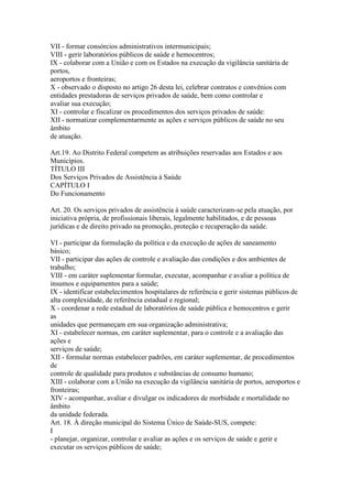 VII - formar consórcios administrativos intermunicipais;
VIII - gerir laboratórios públicos de saúde e hemocentros;
IX - colaborar com a União e com os Estados na execução da vigilância sanitária de
portos,
aeroportos e fronteiras;
X - observado o disposto no artigo 26 desta lei, celebrar contratos e convênios com
entidades prestadoras de serviços privados de saúde, bem como controlar e
avaliar sua execução;
XI - controlar e fiscalizar os procedimentos dos serviços privados de saúde:
XII - normatizar complementarmente as ações e serviços públicos de saúde no seu
âmbito
de atuação.

Art.19. Ao Distrito Federal competem as atribuições reservadas aos Estados e aos
Municípios.
TÍTULO III
Dos Serviços Privados de Assistência à Saúde
CAPÍTULO I
Do Funcionamento

Art. 20. Os serviços privados de assistência à saúde caracterizam-se pela atuação, por
iniciativa própria, de profissionais liberais, legalmente habilitados, e de pessoas
jurídicas e de direito privado na promoção, proteção e recuperação da saúde.

VI - participar da formulação da política e da execução de ações de saneamento
básico;
VII - participar das ações de controle e avaliação das condições e dos ambientes de
trabalho;
VIII - em caráter suplementar formular, executar, acompanhar e avaliar a política de
insumos e equipamentos para a saúde;
IX - identificar estabelecimentos hospitalares de referência e gerir sistemas públicos de
alta complexidade, de referência estadual e regional;
X - coordenar a rede estadual de laboratórios de saúde pública e hemocentros e gerir
as
unidades que permaneçam em sua organização administrativa;
XI - estabelecer normas, em caráter suplementar, para o controle e a avaliação das
ações e
serviços de saúde;
XII - formular normas estabelecer padrões, em caráter suplementar, de procedimentos
de
controle de qualidade para produtos e substâncias de consumo humano;
XIII - colaborar com a União na execução da vigilância sanitária de portos, aeroportos e
fronteiras;
XIV - acompanhar, avaliar e divulgar os indicadores de morbidade e mortalidade no
âmbito
da unidade federada.
Art. 18. À direção municipal do Sistema Único de Saúde-SUS, compete:
I
- planejar, organizar, controlar e avaliar as ações e os serviços de saúde e gerir e
executar os serviços públicos de saúde;
 