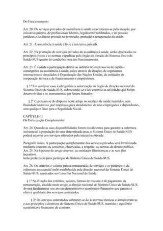 Do Funcionamento

Art. 20. Os serviços privados de assistência à saúde caracterizam-se pela atuação, por
iniciativa própria, de profissionais liberais, legalmente habilitados, e de pessoas
jurídicas e de direito privado na promoção, proteção e recuperação da saúde.

Art. 21. A assistência à saúde é livre à iniciativa privada.

Art. 22. Na prestação de serviços privados de assistência à saúde, serão observados os
princípios éticos e as normas expedidas pelo órgão de direção do Sistema Único de
Saúde-SUS quanto às condições para seu funcionamento.

Art. 23. É vedada a participação direta ou indireta de empresas ou de capitais
estrangeiros na assistência à saúde, salvo através de doações de organismos
internacionais vinculados à Organização das Nações Unidas, de entidades de
cooperação técnica e de financiamento e empréstimos.

  § 1º Em qualquer caso é obrigatória a autorização do órgão de direção nacional do
Sistema Único de Saúde-SUS, submetendo-se a seu controle as atividades que forem
desenvolvidas e os instrumentos que forem firmados.

    § 2º Excetuam-se do disposto neste artigo os serviços de saúde mantidos, sem
finalidade lucrativa, por empresas, para atendimento de seus empregados e dependentes,
sem qualquer ônus para a Seguridade Social.

CAPÍTULO II
Da Participação Complementar

Art. 24. Quando as suas disponibilidades forem insuficientes para garantir a cobertura
assistencial à população de uma determinada área, o Sistema Único de Saúde-SUS
poderá recorrer aos serviços ofertados pela iniciativa privada.

Parágrafo único. A participação complementar dos serviços privados será formalizada
mediante contrato ou convênio, observadas, a respeito, as normas de direito público.
Art. 25. Na hipótese do artigo anterior, as entidades filantrópicas e as sem fins
lucrativos
terão preferência para participar do Sistema Único de Saúde-SUS.

Art. 26. Os critérios e valores para a remuneração de serviços e os parâmetros de
cobertura assistencial serão estabelecida pela direção nacional do Sistema Único de
Saúde-SUS, aprovados no Conselho Nacional de Saúde.

   § 1º Na fixação dos critérios, valores, formas de reajuste e de pagamento da
remuneração, aludida neste artigo, a direção nacional do Sistema Único de Saúde-SUS,
deverá fundamentar seu ato em demonstrativo econômico-financeiro que garanta a
efetiva qualidade dos serviços contratados.

      § 2º Os serviços contratados submeter-se-ão às normas técnicas e administrativas
e aos princípios e diretrizes do Sistema Único de Saúde-SUS, mantido o equilíbrio
econômico e financeiro do contrato.
 