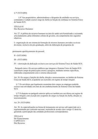 § 3º (VETADO)

       § 4º Aos proprietários, administradores e dirigentes de entidades ou serviços
 contratados é vedado exercer cargo de chefia ou função de confiança no Sistema Único
 de Saúde-SUS.

 TÍTULO IV
 Dos Recursos Humanos

 Art. 27. A política de recursos humanos na área de saúde será formalizada e executada,
 articuladamente, pelas diferentes esferas de governo, em cumprimento dos seguintes
 objetivos:

 I - organização de um sistema de formação de recursos humanos em todos os níveis
 de ensino, inclusive de pós-graduação, além da elaboração de programas de


permanente aperfeiçoamento de pessoal;

 II - (VETADO)

 III - (VETADO)

 IV - valorização da dedicação exclusiva aos serviços do Sistema Único de Saúde-SUS.

  Parágrafo único. Os serviços públicos que integram o Sistema Único de Saúde-SUS
 constituem campo de prática para ensino e pesquisa, mediante normas específicas,
 elaboradas conjuntamente com o sistema educacional.

 Art. 28. Os cargos e funções de chefia, direção e assessoramento, no âmbito do Sistema
 Único de Saúde-SUS, só poderão ser exercidos em regime de tempo integral.

   § 1º Os servidores que legalmente acumulam dois cargos ou empregos poderão
 exercer suas atividades em mais de um estabelecimento do Sistema Único de Saúde-
 SUS.

   § 2º O disposto no parágrafo anterior aplica-se também aos servidores em regime de
 tempo integral, com exceção dos ocupantes de cargos ou função de chefia, direção ou
 assessoramento.

 Art. 29. (VETADO)

 Art. 30. As especializações na forma de treinamento em serviço sob supervisão ser o
 regulamentadas por comissão nacional, instituída de acordo com o artigo 12 desta lei,
 garantida a participação das entidades profissionais correspondentes.

 TÍTULO V
 Do Financiamento
 CAPÍTULO I
 Dos Recursos
 