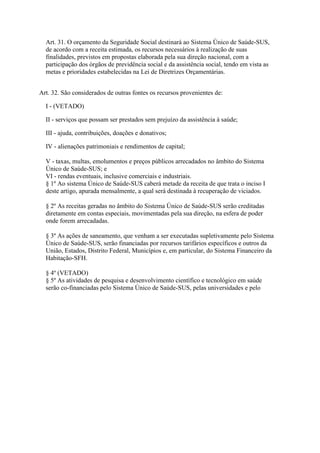 Art. 31. O orçamento da Seguridade Social destinará ao Sistema Único de Saúde-SUS,
  de acordo com a receita estimada, os recursos necessários à realização de suas
  finalidades, previstos em propostas elaborada pela sua direção nacional, com a
  participação dos órgãos de previdência social e da assistência social, tendo em vista as
  metas e prioridades estabelecidas na Lei de Diretrizes Orçamentárias.


Art. 32. São considerados de outras fontes os recursos provenientes de:

  I - (VETADO)

  II - serviços que possam ser prestados sem prejuízo da assistência à saúde;

  III - ajuda, contribuições, doações e donativos;

  IV - alienações patrimoniais e rendimentos de capital;

  V - taxas, multas, emolumentos e preços públicos arrecadados no âmbito do Sistema
  Único de Saúde-SUS; e
  VI - rendas eventuais, inclusive comerciais e industriais.
  § 1º Ao sistema Único de Saúde-SUS caberá metade da receita de que trata o inciso I
  deste artigo, apurada mensalmente, a qual será destinada à recuperação de viciados.

  § 2º As receitas geradas no âmbito do Sistema Único de Saúde-SUS serão creditadas
  diretamente em contas especiais, movimentadas pela sua direção, na esfera de poder
  onde forem arrecadadas.

  § 3º As ações de saneamento, que venham a ser executadas supletivamente pelo Sistema
  Único de Saúde-SUS, serão financiadas por recursos tarifários específicos e outros da
  União, Estados, Distrito Federal, Municípios e, em particular, do Sistema Financeiro da
  Habitação-SFH.

  § 4º (VETADO)
  § 5º As atividades de pesquisa e desenvolvimento científico e tecnológico em saúde
  serão co-financiadas pelo Sistema Único de Saúde-SUS, pelas universidades e pelo
 