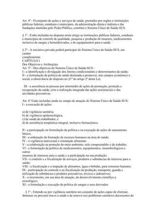 Art. 4º - O conjunto de ações e serviços de saúde, prestados por orgãos e instituições
públicas federais, estaduais e municipais, da administração direta e indireta e das
fundações mantidas pelo Poder Público, constitui o Sistema Único de Saúde-SUS.

§ 1º - Estão incluídas no disposto neste artigo as instituições públicas federais, estaduais
e municipais de controle de qualidade, pesquisa e produção de insumos, medicamentos
inclusive de sangue e hemoderivados, e de equipamentos para a saúde.

§ 2º - A iniciativa privada poderá participar do Sistema Único de Saúde-SUS, em
caráter
complementar.
CAPÍTULO I
Dos Objetivos e Atribuições
Art. 5º - Dos objetivos do Sistema Único de Saúde-SUS :
I - a identificação e divulgação dos fatores condicionantes e determinantes da saúde;
II - a formulação de política de saúde destinada a promover, nos campos econômico e
social, a observância do disposto no §1º do artigo 2º desta Lei;

 III - a assistência às pessoas por intermédio de ações de promoção, proteção e
recuperação da saúde, com a realização integrada das ações assistenciais e das
atividades preventivas.

Art. 6º Estão incluídas ainda no campo de atuação do Sistema Único de Saúde-SUS:
I - a execução de ações:

a) de vigilância sanitária;
b) de vigilância epidemiológica;
c) de saúde do trabalhador; e
d) de assistência terapêutica integral, inclusive farmacêutica.

II - a participação na formulação da política e na execução de ações de saneamento
básico;
III - a ordenação da formação de recursos humanos na área de saúde;
IV - a vigilância nutricional e orientação alimentar;
V - a colaboração na proteção do meio ambiente, nele compreendido o do trabalho;
VI - a formulação da política de medicamentos, equipamentos, imunobiológicos e
outros
insumos de interesse para a saúde e a participação na sua produção;
VII - o controle e a fiscalização de serviços, produtos e substâncias de interesse para a
saúde;
VIII - a fiscalização e a inspeção de alimentos, água e bebidas, para consumo humano;
IX - participação no controle e na fiscalização da produção, transporte, guarda e
utilização de substâncias e produtos psicoativos, tóxicos e radioativos;
X - o incremento, em sua área de atuação, do desenvolvimento científico e
tecnológico;
XI - a formulação e execução da política de sangue e seus derivados.

  § 1º - Entende-se por vigilância sanitária um conjunto de ações capaz de eliminar,
diminuir ou prevenir riscos à saúde e de intervir nos problemas sanitários decorrentes do
 