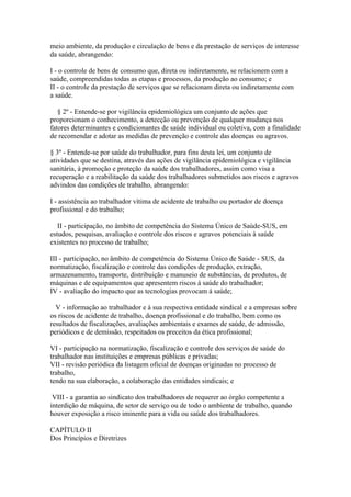 meio ambiente, da produção e circulação de bens e da prestação de serviços de interesse
da saúde, abrangendo:

I - o controle de bens de consumo que, direta ou indiretamente, se relacionem com a
saúde, compreendidas todas as etapas e processos, da produção ao consumo; e
II - o controle da prestação de serviços que se relacionam direta ou indiretamente com
a saúde.

   § 2º - Entende-se por vigilância epidemiológica um conjunto de ações que
proporcionam o conhecimento, a detecção ou prevenção de qualquer mudança nos
fatores determinantes e condicionantes de saúde individual ou coletiva, com a finalidade
de recomendar e adotar as medidas de prevenção e controle das doenças ou agravos.

§ 3º - Entende-se por saúde do trabalhador, para fins desta lei, um conjunto de
atividades que se destina, através das ações de vigilância epidemiológica e vigilância
sanitária, à promoção e proteção da saúde dos trabalhadores, assim como visa a
recuperação e a reabilitação da saúde dos trabalhadores submetidos aos riscos e agravos
advindos das condições de trabalho, abrangendo:

I - assistência ao trabalhador vítima de acidente de trabalho ou portador de doença
profissional e do trabalho;

   II - participação, no âmbito de competência do Sistema Único de Saúde-SUS, em
estudos, pesquisas, avaliação e controle dos riscos e agravos potenciais à saúde
existentes no processo de trabalho;

III - participação, no âmbito de competência do Sistema Único de Saúde - SUS, da
normatização, fiscalização e controle das condições de produção, extração,
armazenamento, transporte, distribuição e manuseio de substâncias, de produtos, de
máquinas e de equipamentos que apresentem riscos à saúde do trabalhador;
IV - avaliação do impacto que as tecnologias provocam á saúde;

  V - informação ao trabalhador e à sua respectiva entidade sindical e a empresas sobre
os riscos de acidente de trabalho, doença profissional e do trabalho, bem como os
resultados de fiscalizações, avaliações ambientais e exames de saúde, de admissão,
periódicos e de demissão, respeitados os preceitos da ética profissional;

VI - participação na normatização, fiscalização e controle dos serviços de saúde do
trabalhador nas instituições e empresas públicas e privadas;
VII - revisão periódica da listagem oficial de doenças originadas no processo de
trabalho,
tendo na sua elaboração, a colaboração das entidades sindicais; e

 VIII - a garantia ao sindicato dos trabalhadores de requerer ao órgão competente a
interdição de máquina, de setor de serviço ou de todo o ambiente de trabalho, quando
houver exposição a risco iminente para a vida ou saúde dos trabalhadores.

CAPÍTULO II
Dos Princípios e Diretrizes
 