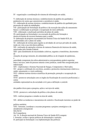 IV - organização e coordenação do sistema de informação em saúde;

V- elaboração de normas técnicas e estabelecimento de padrões de qualidade e
parâmetros de custos que caracterizam a assistência à saúde;
VI - elaboração de normas técnicas e estabelecimento de padrões de qualidade para
promoção da saúde do trabalhador;
VII - participação de formulação da política e da execução das ações de saneamento
básico e colaboração na proteção e recuperação do meio ambiente;
VIII - elaboração e atualização periódica do plano de saúde;
IX- participação na formulação e na execução da política de formação e
desenvolvimento de recursos humanos para a saúde;
X- elaboração da proposta orçamentária do Sistema Único de Saúde-SUS, de
conformidade com o plano de saúde;
XI - elaboração de normas para regular as atividades de serviços privados de saúde,
tendo em vista a sua relevância pública;
XII - realização de operações externas de natureza financeira de interesse da saúde,
autorizadas pelo Senado Federal;
XIII - para atendimento de necessidades coletivas, urgentes e transitórias, decorrentes
de
situações de perigo iminente, de calamidade pública ou de irrupção de epidemias,
a
autoridade competente da esfera administrativa correspondente poderá requisitar
bens e serviços, tanto de pessoas naturais como jurídicas, sendo-lhes assegurada justa
indenização;
XIV - implementar o Sistema Nacional de Sangue, Componentes e Derivados;
XV - propor a celebração de convênios, acordos e protocolos internacionais relativos a
saúde, saneamento e o meio ambiente;
XVI - elaborar normas técnico-científicas de promoção, proteção e recuperação da
saúde;
XVII - promover articulação com os órgãos de fiscalização do exercício profissional, e
outras
entidades representativas da sociedade civil, para a definição e controle


dos padões éticos para a pesquisa, ações e serviços de saúde;

XVIII - promover a articulação da política e dos planos de saúde;

XIX - realizar pesquisas e estudos na área de saúde;

XX - definir as instâncias e mecanismos de controle e fiscalização inerentes ao poder da

política sanitária;
XXI - fomentar, coordenar e executar programas e projetos estratégicos e de
atendimento emergencial.
SEÇÃO II
Da Competência
Art. 16. À direção nacional do Sistema Único de Saúde-SUS compete:
I formular, avaliar e apoiar políticas de alimentação e nutrição;
II- participar na formulação e na implementação das políticas:
 