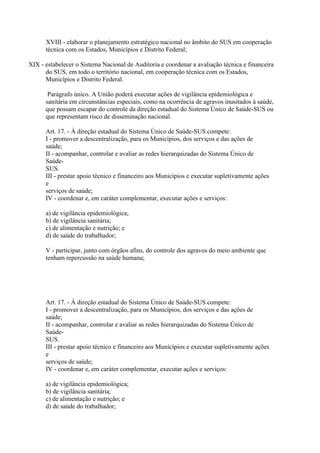 XVIII - elaborar o planejamento estratégico nacional no âmbito do SUS em cooperação
      técnica com os Estados, Municípios e Distrito Federal;

XIX - estabelecer o Sistema Nacional de Auditoria e coordenar a avaliação técnica e financeira
      do SUS, em todo o território nacional, em cooperação técnica com os Estados,
      Municípios e Distrito Federal.

       Parágrafo único. A União poderá executar ações de vigilância epidemiológica e
      sanitária em circunstâncias especiais, como na ocorrência de agravos inusitados à saúde,
      que possam escapar do controle da direção estadual do Sistema Único de Saúde-SUS ou
      que representam risco de disseminação nacional.

      Art. 17. - À direção estadual do Sistema Único de Saúde-SUS compete:
      I - promover a descentralização, para os Municípios, dos serviços e das ações de
      saúde;
      II - acompanhar, controlar e avaliar as redes hierarquizadas do Sistema Único de
      Saúde-
      SUS.
      III - prestar apoio técnico e financeiro aos Municípios e executar supletivamente ações
      e
      serviços de saúde;
      IV - coordenar e, em caráter complementar, executar ações e serviços:

      a) de vigilância epidemiológica;
      b) de vigilância sanitária;
      c) de alimentação e nutrição; e
      d) de saúde do trabalhador;

      V - participar, junto com órgãos afins, do controle dos agravos do meio ambiente que
      tenham repercussão na saúde humana;




      Art. 17. - À direção estadual do Sistema Único de Saúde-SUS compete:
      I - promover a descentralização, para os Municípios, dos serviços e das ações de
      saúde;
      II - acompanhar, controlar e avaliar as redes hierarquizadas do Sistema Único de
      Saúde-
      SUS.
      III - prestar apoio técnico e financeiro aos Municípios e executar supletivamente ações
      e
      serviços de saúde;
      IV - coordenar e, em caráter complementar, executar ações e serviços:

      a) de vigilância epidemiológica;
      b) de vigilância sanitária;
      c) de alimentação e nutrição; e
      d) de saúde do trabalhador;
 