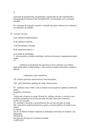 II

  - participar do planejamento, programação e organização da rede regionalizada e
   hierarquizada do Sistema Único de Saúde-SUS, em articulação com sua direção
   estadual;

   III - participar da execução, controle e avaliação das ações referentes às condições e
   aos ambientes de trabalho;


IV - executar serviços:

   a) de vigilância epidemiológica;

   b) de vigilância sanitária;

   c) de alimentação e nutrição;

   d) de saneamento básico; e

   e) de saúde do trabalhador;
   V - dar execução, no âmbito municipal, à política de insumos e equipamentos para a
   saúde;
   VI

          - colaborar na fiscalização das agressões ao meio ambiente, que tenham
   repercussão sobre a saúde humana, e atuar, junto aos órgãos municipais, estaduais e
   federais


                 competentes, para controlá-las;

   VII - formar consórcios administrativos intermunicipais;

   VIII - gerir laboratórios públicos de saúde e hemocentros;

   IX - colaborar com a União e com os Estados na execução da vigilância sanitária de
   portos,
   aeroportos e fronteiras;
   X
   - observado o disposto no artigo 26 desta lei, celebrar contratos e convênios com
   entidades prestadoras de serviços privados de saúde, bem como controlar e
   avaliar sua execução;
   XI - controlar e fiscalizar os procedimentos dos serviços privados de saúde:
   XII - normatizar complementarmente as ações e serviços públicos de saúde no seu
   âmbito
   de atuação.
   Art.19. Ao Distrito Federal competem as atribuições reservadas aos Estados e aos
   Municípios.
   TÍTULO III
   Dos Serviços Privados de Assistência à Saúde
   CAPÍTULO I
 