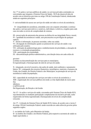 Art. 7º As ações e serviços públicos de saúde e os serviços privados contratados ou
conveniados que integram o Sistema Único de Saúde - SUS são desenvolvidos de
acordo com as diretrizes previstas no artigo 198 da Constituição Federal, obedecendo
ainda aos seguintes princípios:

I - universalidade de acesso aos serviços de saúde em todos os níveis de assistência;

  II - integralidade de assistência, entendida como um conjunto articulado e contínuo
das ações e serviços preventivos e curativos, individuais e coletivos, exigidos para cada
caso em todos os níveis de complexidade do sistema;

III - preservação da autonomia das pessoas na defesa de sua integridade física e moral;
IV - igualdade da assistência à saúde, sem preconceitos ou privilégios de qualquer
espécie;
V - direito à informação, às pessoas assistidas, sobre sua saúde;
VI - divulgação de informações quanto ao potencial dos serviços de saúde e sua
utilização pelo usuário;
VII - utilização da epidemiologia para o estabelecimento de prioridades, a alocação de
recursos e a orientação programática;
VIII - participação da comunidade;
IX - descentralização político-administrativa, com direção única em cada esfera de

governo:
a) ênfase na descentralização dos serviços para os municípios;
b) regionalização e hierarquização da rede de serviços de saúde;

X - integração, em nível executivo, das ações de saúde, meio ambiente e saneamento
básico; XI - conjugação dos recursos financeiros, tecnológicos, materiais e humanos da
União, dos Estados, do Distrito Federal e dos Municípios, na prestação de serviços de
assistência à saúde da população;

XII - capacidade de resolução dos serviços em todos os níveis de assistência; e
XIII - organização dos serviços públicos de modo a evitar duplicidade de meios para
fins
idênticos.
CAPÍTULO III
Da Organização, da Direção e da Gestão

Art. 8º - As ações e serviços de saúde, executados pelo Sistema Único de Saúde-SUS,
seja diretamente ou mediante participação complementar da iniciativa privada, serão
organizados de forma regionalizada e hierarquizada em níveis de complexidade
crescente.

Art. 9º - A direção do Sistema Único de Saúde-SUS é única, de acordo com o inciso I
do artigo 198 da Constituição Federal, sendo exercida em cada esfera de governo pelos
seguintes orgãos:

I - no âmbito da União, pelo Ministério da Saúde;
II - no âmbito dos Estados e do Distrito Federal, pela respectiva secretaria de saúde ou
órgão equivalente; e
 