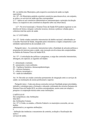 III - no âmbito dos Municípios, pela respectiva secretaria de saúde ou órgão
equivalente.
Art. 10º - Os Municípios poderão constituir consórcios para desenvolver, em conjunto,
as ações e os serviços de saúde que lhes correspondam.
§ 1º - Aplica-se aos consórcios administrativos intermunicipais o princípio da direção
única e os respectivos atos constitutivos disporão sobre sua observância.

    § 2º - No nível municipal, o Sistema Único de Saúde-SUS poderá organizar-se em
distritos de forma a integrar e articular recursos, técnicas e práticas voltadas para a
cobertura total das ações de saúde.

Art. 11º (VETADO)

Art. 12º - Serão criadas comissões intersetoriais de âmbito nacional, subordinadas ao
Conselho Nacional de Saúde, integradas pelos ministérios e órgãos competentes e por
entidades representativas da sociedade civil.

  Parágrafo único - As comissões intersetoriais terão a finalidade de articular políticas e
programas de interesse para a saúde, cuja execução envolva áreas não compreendidas
no âmbito do Sistema Único de Saúde-SUS.

Art. 13º - A articulação das políticas e programas, a cargo das comissões intersetoriais,
abrangerá, em especial, as seguintes atividades:

 I - alimentação e nutrição;
II - saneamento e meio ambiente;
III - Vigilância Sanitária e farmacoepidemiologia;
IV - recursos humanos;
V - ciência e tecnologia; e
VI - saúde do trabalhador.

Art. 14. Deverão ser criadas comissões permanentes de integração entre os serviços de
saúde e as instituições de ensino profissional e superior.

  Parágrafo único - Cada uma dessas comissões terá por finalidade propor prioridades,
métodos e estratégias para a formação e educação continuada dos recursos humanos do
Sistema Único de Saúde-SUS, na esfera correspondente, assim como em relação à
pesquisa e à cooperação técnica entre essas instituições.

CAPÍTULO IV
Da Competência e das Atribuições
SEÇÃO I
das Atribuições Comuns
Art. 15º A União, os estados, o Distrito Federal e os municípios exercerão, em seu
âmbito
administrativo, as seguintes atribuições:
I
- definição das instâncias e mecanismos de controle, avaliação e fiscalização das
ações e
serviços de saúde;
 