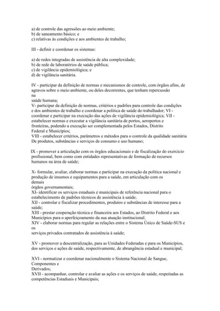 a) de controle das agressões ao meio ambiente;
b) de saneamento básico; e
c) relativas às condições e aos ambientes de trabalho;

III - definir e coordenar os sistemas:

a) de redes integradas de assistência de alta complexidade;
b) de rede de laboratórios de saúde pública;
c) de vigilância epidemiológica; e
d) de vigilância sanitária.

IV - participar da definição de normas e mecanismos de controle, com órgãos afins, de
agravos sobre o meio ambiente, ou deles decorrentes, que tenham repercussão
na
saúde humana;
V- participar da definição de normas, critérios e padrões para controle das condições
e dos ambientes de trabalho e coordenar a política de saúde do trabalhador; VI -
coordenar e participar na execução das ações de vigilância epidemiológica; VII -
estabelecer normas e executar a vigilância sanitária de portos, aeroportos e
fronteiras, podendo a execução ser complementada pelos Estados, Distrito
Federal e Municípios;
VIII - estabelecer critérios, parâmetros e métodos para o controle da qualidade sanitária
De produtos, substâncias e serviços de consumo e uso humano;

IX - promover a articulação com os órgãos educacionais e de fiscalização do exercício
 profissional, bem como com entidades representativas de formação de recursos
 humanos na área de saúde;

X- formular, avaliar, elaborar normas e participar na execução da política nacional e
produção de insumos e equipamentos para a saúde, em articulação com os
demais
órgãos governamentais;
XI- identificar os serviços estaduais e municipais de referência nacional para o
estabelecimento de padrões técnicos de assistência à saúde;
XII - controlar e fiscalizar procedimentos, produtos e substâncias de interesse para a
saúde;
XIII - prestar cooperação técnica e financeira aos Estados, ao Distrito Federal e aos
Municípios para o aperfeiçoamento da sua atuação institucional.
XIV - elaborar normas para regular as relações entre o Sistema Único de Saúde-SUS e
os
serviços privados contratados de assistência à saúde;

XV - promover a descentralização, para as Unidades Federadas e para os Municípios,
dos serviços e ações de saúde, respectivamente, de abrangência estadual e municipal;

XVI - normatizar e coordenar nacionalmente o Sistema Nacional de Sangue,
Componentes e
Derivados;
XVII - acompanhar, controlar e avaliar as ações e os serviços de saúde, respeitadas as
competências Estaduais e Municipais;
 