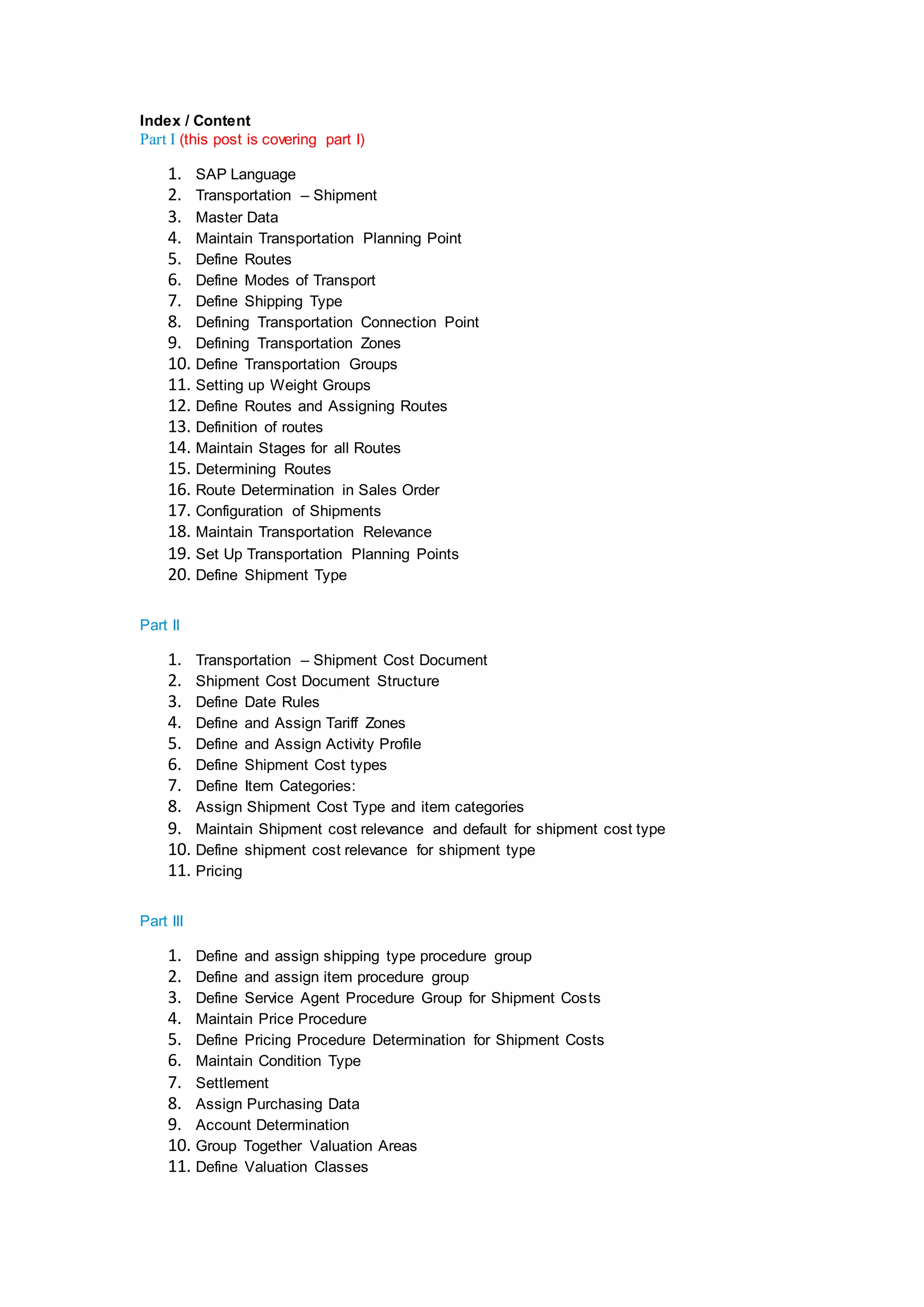 Index / Content
Part I (this post is covering part I)
1. SAP Language
2. Transportation – Shipment
3. Master Data
4. Maintain Transportation Planning Point
5. Define Routes
6. Define Modes of Transport
7. Define Shipping Type
8. Defining Transportation Connection Point
9. Defining Transportation Zones
10. Define Transportation Groups
11. Setting up Weight Groups
12. Define Routes and Assigning Routes
13. Definition of routes
14. Maintain Stages for all Routes
15. Determining Routes
16. Route Determination in Sales Order
17. Configuration of Shipments
18. Maintain Transportation Relevance
19. Set Up Transportation Planning Points
20. Define Shipment Type
Part II
1. Transportation – Shipment Cost Document
2. Shipment Cost Document Structure
3. Define Date Rules
4. Define and Assign Tariff Zones
5. Define and Assign Activity Profile
6. Define Shipment Cost types
7. Define Item Categories:
8. Assign Shipment Cost Type and item categories
9. Maintain Shipment cost relevance and default for shipment cost type
10. Define shipment cost relevance for shipment type
11. Pricing
Part III
1. Define and assign shipping type procedure group
2. Define and assign item procedure group
3. Define Service Agent Procedure Group for Shipment Costs
4. Maintain Price Procedure
5. Define Pricing Procedure Determination for Shipment Costs
6. Maintain Condition Type
7. Settlement
8. Assign Purchasing Data
9. Account Determination
10. Group Together Valuation Areas
11. Define Valuation Classes
 