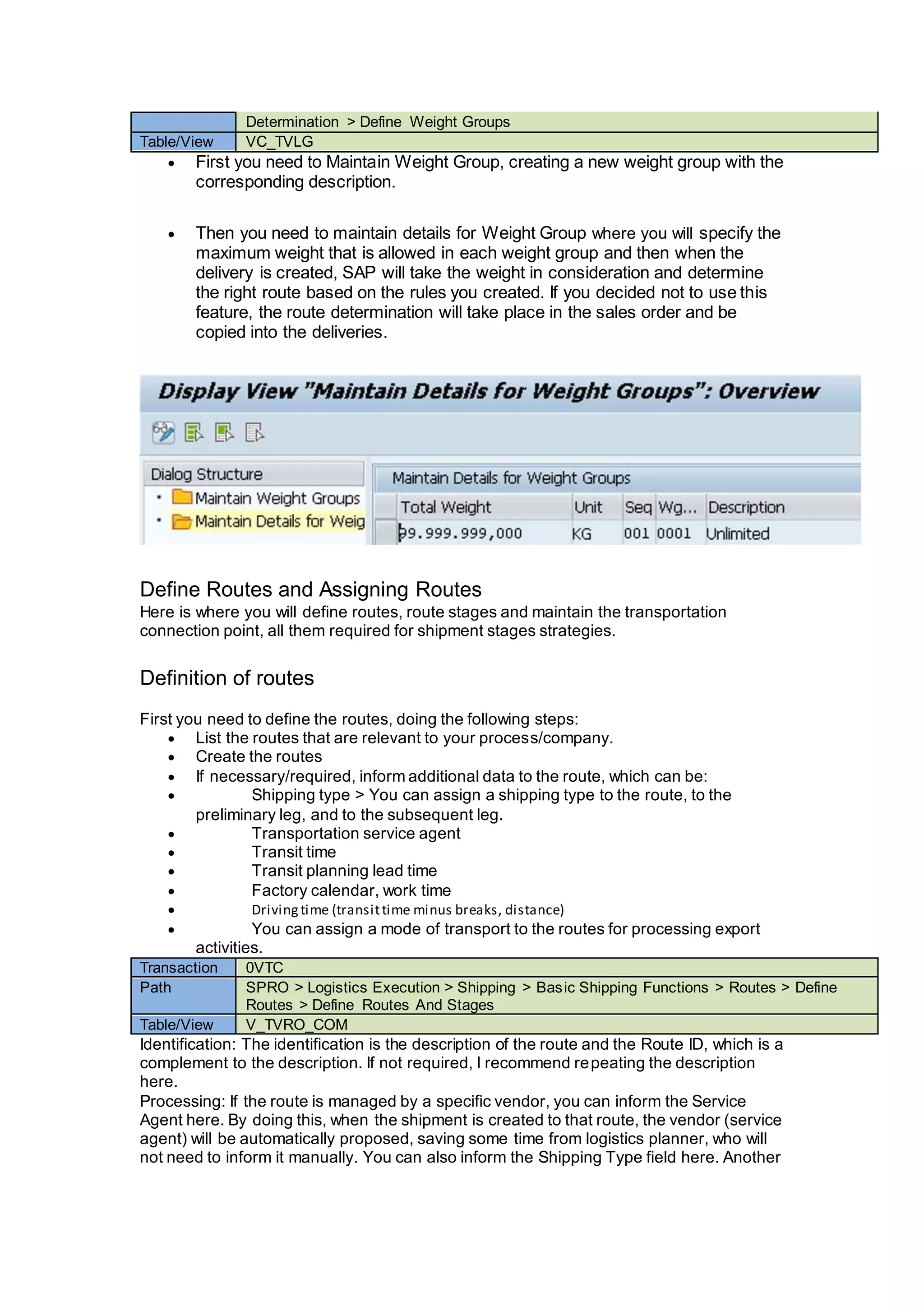 Determination > Define Weight Groups
Table/View VC_TVLG
 First you need to Maintain Weight Group, creating a new weight group with the
corresponding description.
 Then you need to maintain details for Weight Group where you will specify the
maximum weight that is allowed in each weight group and then when the
delivery is created, SAP will take the weight in consideration and determine
the right route based on the rules you created. If you decided not to use this
feature, the route determination will take place in the sales order and be
copied into the deliveries.
Define Routes and Assigning Routes
Here is where you will define routes, route stages and maintain the transportation
connection point, all them required for shipment stages strategies.
Definition of routes
First you need to define the routes, doing the following steps:
 List the routes that are relevant to your process/company.
 Create the routes
 If necessary/required, inform additional data to the route, which can be:
 Shipping type > You can assign a shipping type to the route, to the
preliminary leg, and to the subsequent leg.
 Transportation service agent
 Transit time
 Transit planning lead time
 Factory calendar, work time
 Drivingtime (transittime minus breaks, distance)
 You can assign a mode of transport to the routes for processing export
activities.
Transaction 0VTC
Path SPRO > Logistics Execution > Shipping > Basic Shipping Functions > Routes > Define
Routes > Define Routes And Stages
Table/View V_TVRO_COM
Identification: The identification is the description of the route and the Route ID, which is a
complement to the description. If not required, I recommend repeating the description
here.
Processing: If the route is managed by a specific vendor, you can inform the Service
Agent here. By doing this, when the shipment is created to that route, the vendor (service
agent) will be automatically proposed, saving some time from logistics planner, who will
not need to inform it manually. You can also inform the Shipping Type field here. Another
 